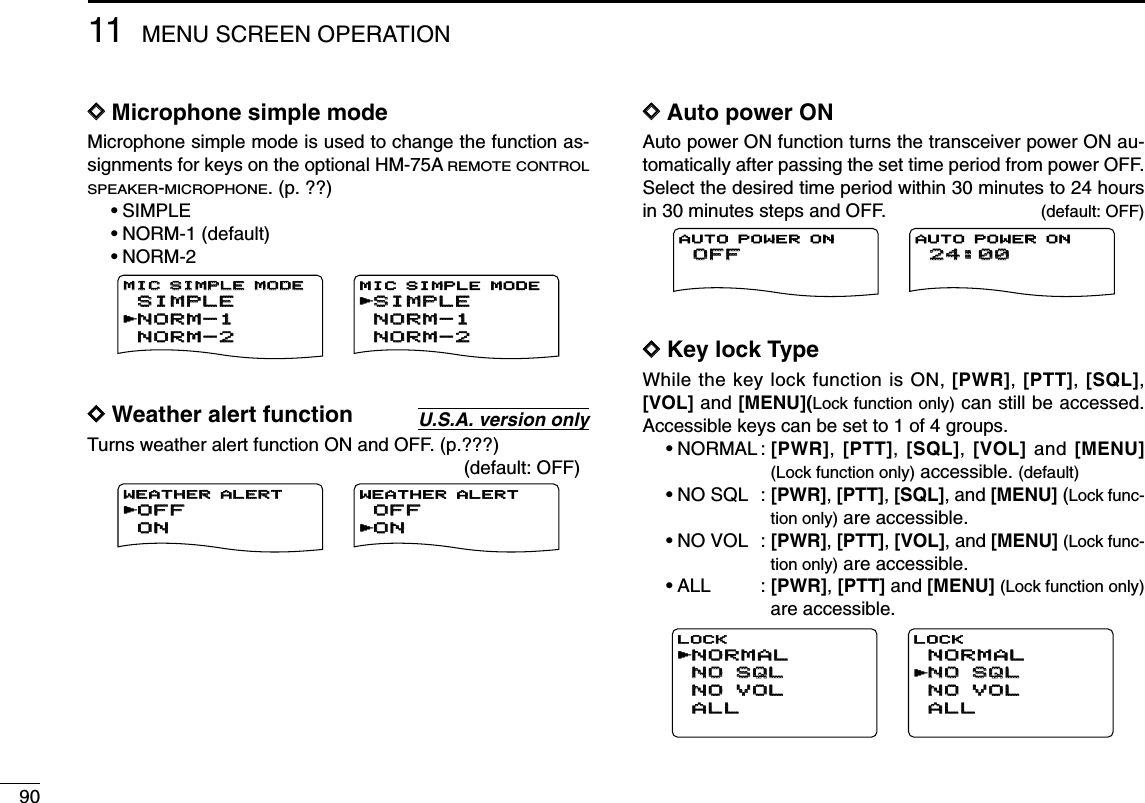 9011 MENU SCREEN OPERATIONDDMicrophone simple modeMicrophone simple mode is used to change the function as-signments for keys on the optional HM-75AREMOTE CONTROLSPEAKER-MICROPHONE. (p. ??)•SIMPLE•NORM-1 (default)•NORM-2DDWeather alert functionTurns weather alert function ON and OFF. (p.???)(default: OFF)DDAuto power ONAuto power ON function turns the transceiver power ON au-tomatically after passing the set time period from power OFF.Select the desired time period within 30 minutes to 24 hoursin 30 minutes steps and OFF. (default: OFF)DDKey lock TypeWhile the key lock function is ON, [PWR], [PTT], [SQL],[VOL] and [MENU](Lock function only) can still be accessed.Accessible keys can be set to 1 of 4 groups.•NORMAL : [PWR], [PTT], [SQL], [VOL] and [MENU](Lock function only) accessible. (default)•NO SQL : [PWR], [PTT], [SQL], and [MENU] (Lock func-tion only) are accessible.•NO VOL : [PWR], [PTT], [VOL], and [MENU] (Lock func-tion only) are accessible.•ALL : [PWR], [PTT] and [MENU] (Lock function only)are accessible.NORMALNORMALNO SQLNO SQLNO VOLNO VOLALLALLLOCKrNORMALNORMALNO SQLNO SQLNO VOLNO VOLALLALLLOCKrOFFOFFAUTO POWER ON24:0024:00AUTO POWER ONOFFOFFONONWEATHER ALERT WEATHER ALERT rOFFOFFONONWEATHER ALERT  rU.S.A. version onlyNORM-1NORM-1SIMPLESIMPLENORM-2NORM-2MIC SIMPLE MODEMIC SIMPLE MODErSIMPLESIMPLENORM-1NORM-1NORM-2NORM-2MIC SIMPLE MODEr