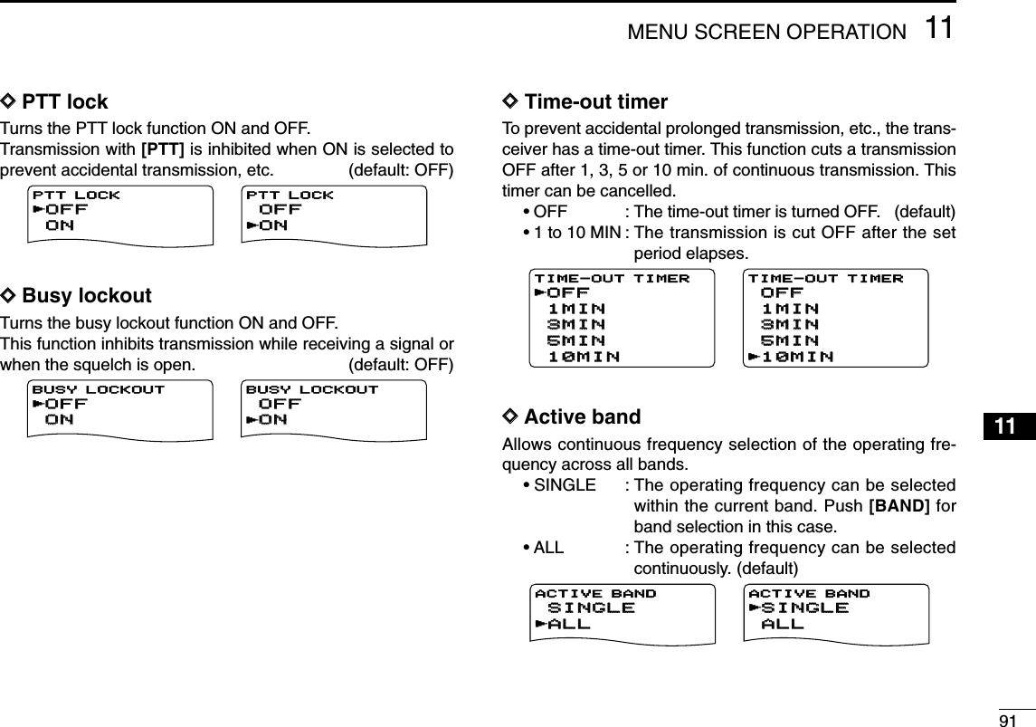 9111MENU SCREEN OPERATION12345678910111213141516171819DDPTT lock Turns the PTT lock function ON and OFF.Transmission with [PTT] is inhibited when ON is selected toprevent accidental transmission, etc. (default: OFF)DDBusy lockoutTurns the busy lockout function ON and OFF.This function inhibits transmission while receiving a signal orwhen the squelch is open. (default: OFF)DDTime-out timerTo prevent accidental prolonged transmission, etc., the trans-ceiver has a time-out timer. This function cuts a transmissionOFF after 1, 3, 5 or 10 min. of continuous transmission. Thistimer can be cancelled.•OFF : The time-out timer is turned OFF.   (default)•1 to 10 MIN : The transmission is cut OFF after the setperiod elapses.DDActive bandAllows continuous frequency selection of the operating fre-quency across all bands.• SINGLE : The operating frequency can be selectedwithin the current band. Push [BAND] forband selection in this case.•ALL : The operating frequency can be selectedcontinuously. (default)ALLALLSINGLESINGLEACTIVE BAND rALLALLSINGLESINGLEACTIVE BANDrOFFOFF1MIN1MIN3MIN3MIN5MIN5MIN10MIN10MINTIME-OUT TIMERrOFFOFF1MIN1MIN3MIN3MIN5MIN5MIN10MIN10MINTIME-OUT TIMERrOFFOFFONONBUSY LOCKOUT rOFFOFFONONBUSY LOCKOUT rOFFOFFONONPTT LOCK rOFFOFFONONPTT LOCK r