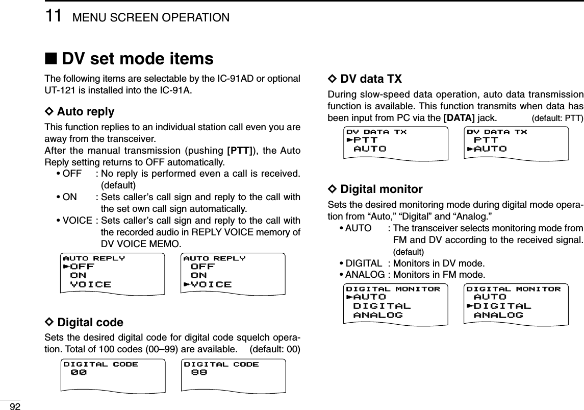9211 MENU SCREEN OPERATION■DV set mode itemsThe following items are selectable by the IC-91AD or optionalUT-121 is installed into the IC-91A.DDAuto replyThis function replies to an individual station call even you areaway from the transceiver.After the manual transmission (pushing [PTT]), the AutoReply setting returns to OFF automatically.• OFF : No reply is performed even a call is received.(default)• ON : Sets caller’s call sign and reply to the call withthe set own call sign automatically.• VOICE : Sets caller’s call sign and reply to the call withthe recorded audio in REPLY VOICE memory ofDV VOICE MEMO.DDDigital codeSets the desired digital code for digital code squelch opera-tion. Total of 100 codes (00–99) are available. (default: 00)DDDV data TXDuring slow-speed data operation, auto data transmissionfunction is available. This function transmits when data hasbeen input from PC via the [DATA] jack. (default: PTT)DDDigital monitorSets the desired monitoring mode during digital mode opera-tion from “Auto,” “Digital” and “Analog.”• AUTO : The transceiver selects monitoring mode fromFM and DV according to the received signal.(default)• DIGITAL : Monitors in DV mode.• ANALOG : Monitors in FM mode.AUTOAUTODIGITALDIGITALANALOGANALOGDIGITAL MONITORrAUTOAUTODIGITALDIGITALANALOGANALOGDIGITAL MONITORrPTTPTTAUTOAUTODV DATA TXPTTPTTAUTOAUTODV DATA TXrr0000DIGITAL CODEDIGITAL CODE9999DIGITAL CODEOFFOFFONONVOICEVOICEAUTO REPLYAUTO REPLYrOFFOFFONONVOICEVOICEAUTO REPLYr