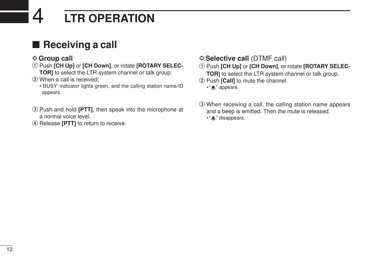 ■Receiving a callDGroup callqPush [CH Up] or [CH Down], or rotate [ROTARY SELEC-TOR]to select the LTR system channel or talk group.wWhen a call is received;•‘BUSY’ indicator lights green, and the calling station name/IDappears.ePush and hold [PTT], then speak into the microphone ata normal voice level.rRelease [PTT] to return to receive.DSelective call (DTMF call)qPush [CH Up] or [CH Down], or rotate [ROTARY SELEC-TOR]to select the LTR system channel or talk group.wPush [Call] to mute the channel.•“”appears.eWhen receiving a call, the calling station name appearsand a beep is emitted. Then the mute is released.•“”disappears.124LTR OPERATION