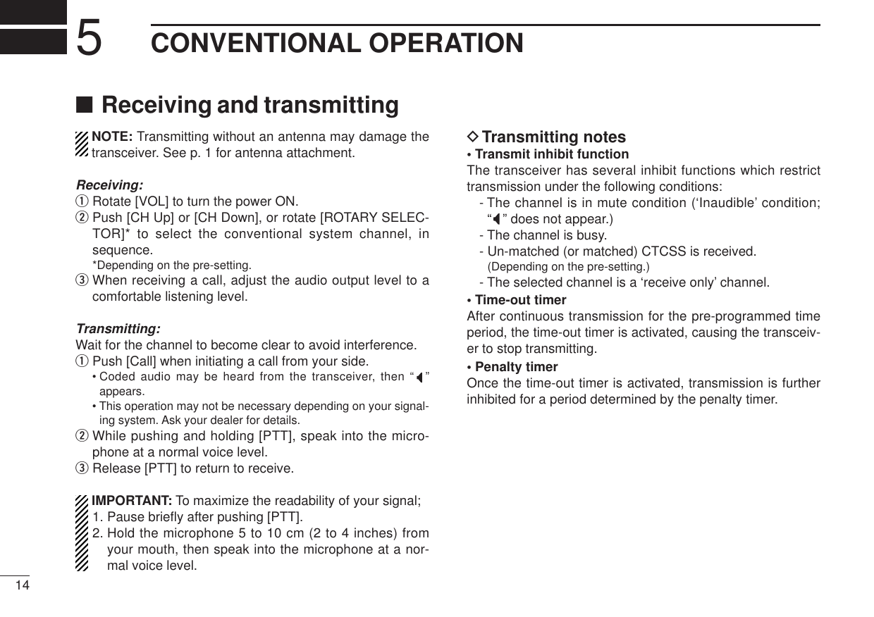 145CONVENTIONAL OPERATION■Receiving and transmittingNOTE: Transmitting without an antenna may damage thetransceiver. See p. 1 for antenna attachment.Receiving:qRotate [VOL] to turn the power ON.wPush [CH Up] or [CH Down], or rotate [ROTARY SELEC-TOR]* to select the conventional system channel, insequence.*Depending on the pre-setting.eWhen receiving a call, adjust the audio output level to acomfortable listening level.Transmitting:Wait for the channel to become clear to avoid interference.qPush [Call] when initiating a call from your side.• Coded audio may be heard from the transceiver, then “”appears.• This operation may not be necessary depending on your signal-ing system. Ask your dealer for details.wWhile pushing and holding [PTT], speak into the micro-phone at a normal voice level.eRelease [PTT] to return to receive.IMPORTANT: To maximize the readability of your signal;1. Pause brieﬂy after pushing [PTT].2. Hold the microphone 5 to 10 cm (2 to 4 inches) fromyour mouth, then speak into the microphone at a nor-mal voice level.DTransmitting notes• Transmit inhibit functionThe transceiver has several inhibit functions which restricttransmission under the following conditions:- The channel is in mute condition (‘Inaudible’ condition; “” does not appear.)- The channel is busy.- Un-matched (or matched) CTCSS is received.(Depending on the pre-setting.)- The selected channel is a ‘receive only’ channel.• Time-out timerAfter continuous transmission for the pre-programmed timeperiod, the time-out timer is activated, causing the transceiv-er to stop transmitting.• Penalty timerOnce the time-out timer is activated, transmission is furtherinhibited for a period determined by the penalty timer.