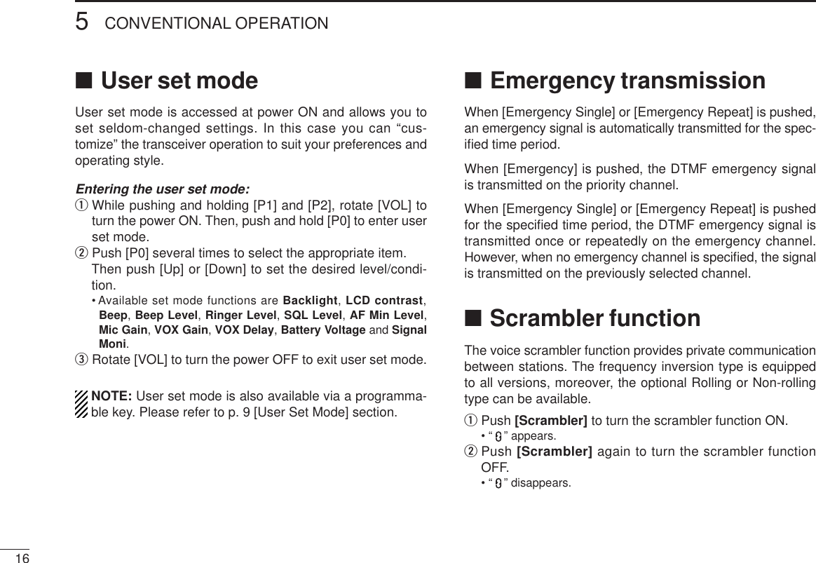 165CONVENTIONAL OPERATION■User set modeUser set mode is accessed at power ON and allows you toset seldom-changed settings. In this case you can “cus-tomize” the transceiver operation to suit your preferences andoperating style.Entering the user set mode:qWhile pushing and holding [P1] and [P2], rotate [VOL] toturn the power ON. Then, push and hold [P0] to enter userset mode. wPush [P0] several times to select the appropriate item.Then push [Up] or [Down] to set the desired level/condi-tion.• Available set mode functions are Backlight, LCD contrast,Beep, Beep Level, Ringer Level, SQL Level, AF Min Level,Mic Gain, VOX Gain, VOX Delay, Battery Voltage and SignalMoni.eRotate [VOL] to turn the power OFF to exit user set mode.NOTE: User set mode is also available via a programma-ble key. Please refer to p. 9 [User Set Mode] section.■Emergency transmissionWhen [Emergency Single] or [Emergency Repeat] is pushed,an emergency signal is automatically transmitted for the spec-iﬁed time period.When [Emergency] is pushed, the DTMF emergency signalis transmitted on the priority channel.When [Emergency Single] or [Emergency Repeat] is pushedfor the speciﬁed time period, the DTMF emergency signal istransmitted once or repeatedly on the emergency channel.However, when no emergency channel is speciﬁed, the signalis transmitted on the previously selected channel.■Scrambler functionThe voice scrambler function provides private communicationbetween stations. The frequency inversion type is equippedto all versions, moreover, the optional Rolling or Non-rollingtype can be available.qPush [Scrambler] to turn the scrambler function ON.• “ ” appears.wPush [Scrambler] again to turn the scrambler functionOFF.• “ ” disappears.