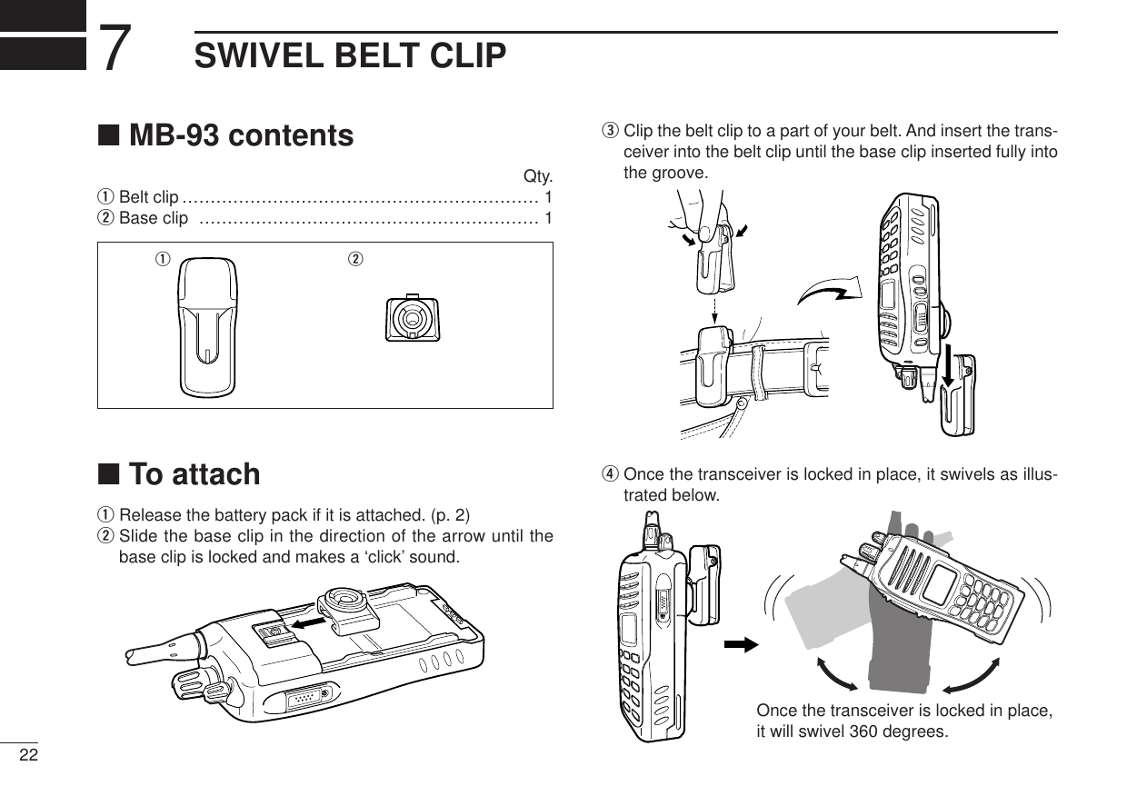 227SWIVEL BELT CLIP■MB-93 contentsQty.qBelt clip ……………………………………………………… 1wBase clip …………………………………………………… 1■To attachqRelease the battery pack if it is attached. (p. 2)wSlide the base clip in the direction of the arrow until thebase clip is locked and makes a ‘click’ sound.eClip the belt clip to a part of your belt. And insert the trans-ceiver into the belt clip until the base clip inserted fully intothe groove.rOnce the transceiver is locked in place, it swivels as illus-trated below.Once the transceiver is locked in place,it will swivel 360 degrees.q w