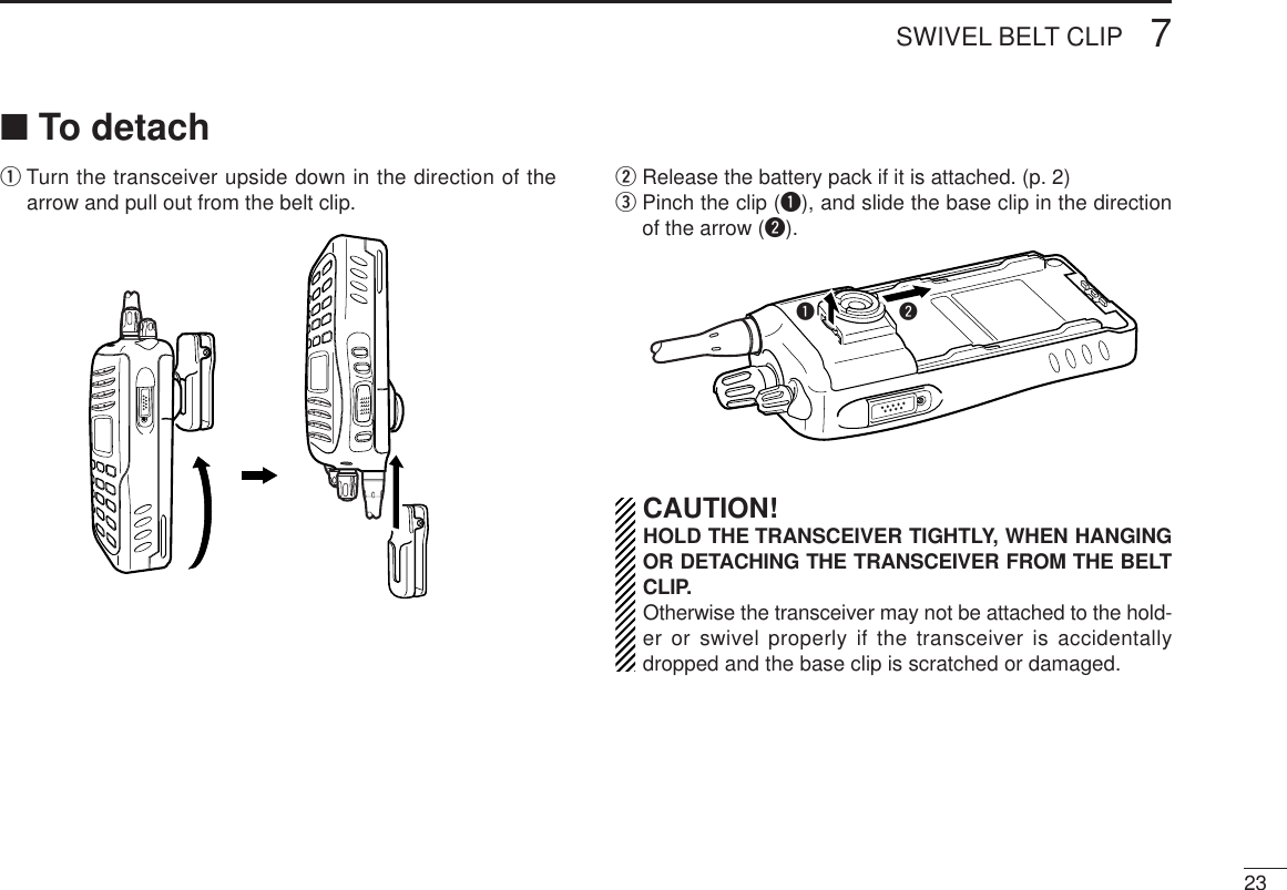 237SWIVEL BELT CLIP■To detachqTurn the transceiver upside down in the direction of thearrow and pull out from the belt clip.wRelease the battery pack if it is attached. (p. 2)ePinch the clip (q), and slide the base clip in the directionof the arrow (w).CAUTION!HOLD THE TRANSCEIVER TIGHTLY, WHEN HANGINGOR DETACHING THE TRANSCEIVER FROM THE BELTCLIP.Otherwise the transceiver may not be attached to the hold-er or swivel properly if the transceiver is accidentallydropped and the base clip is scratched or damaged.qw
