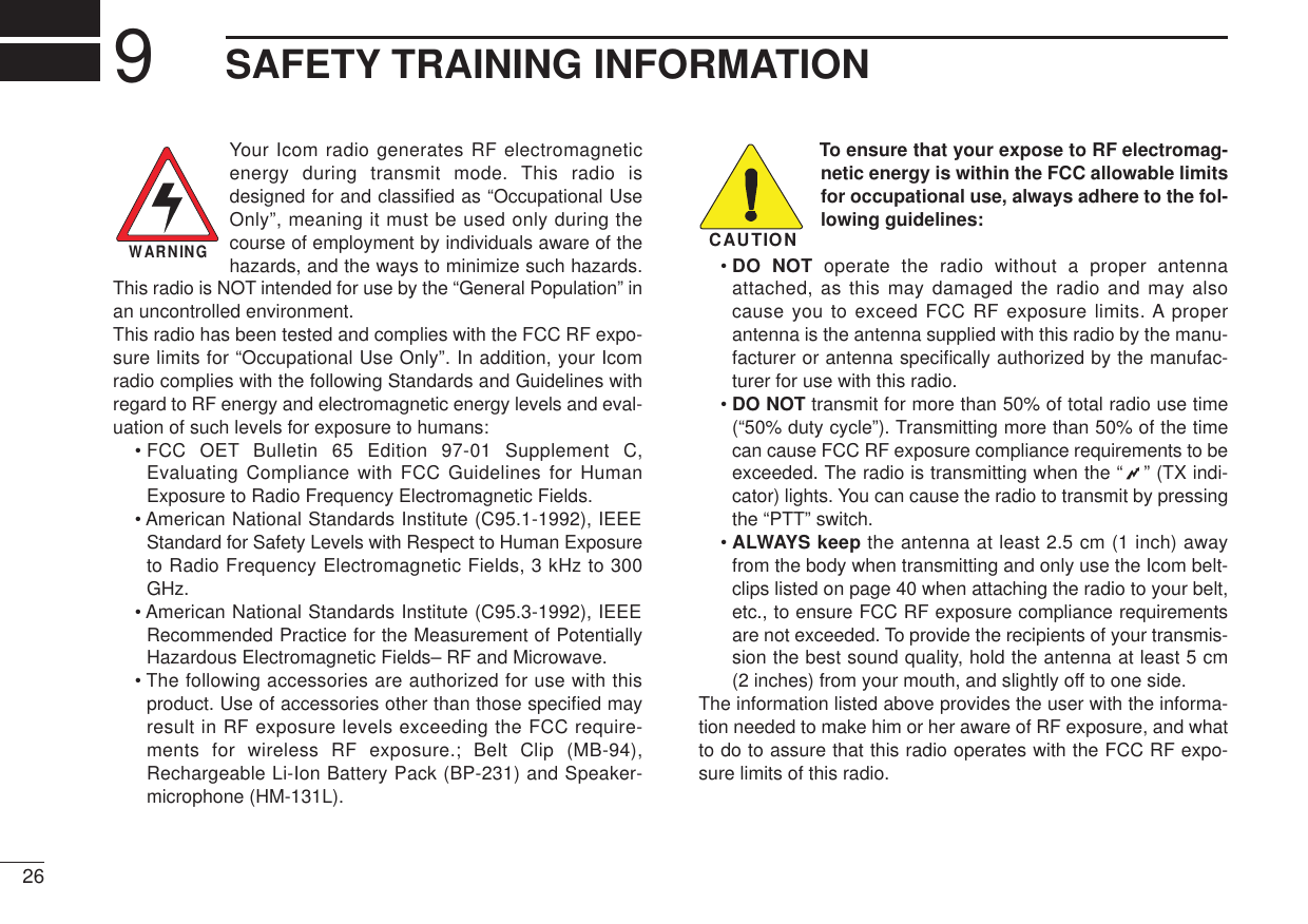 269SAFETY TRAINING INFORMATIONYour Icom radio generates RF electromagneticenergy during transmit mode. This radio isdesigned for and classiﬁed as “Occupational UseOnly”, meaning it must be used only during thecourse of employment by individuals aware of thehazards, and the ways to minimize such hazards.This radio is NOT intended for use by the “General Population” inan uncontrolled environment.This radio has been tested and complies with the FCC RF expo-sure limits for “Occupational Use Only”. In addition, your Icomradio complies with the following Standards and Guidelines withregard to RF energy and electromagnetic energy levels and eval-uation of such levels for exposure to humans:• FCC OET Bulletin 65 Edition 97-01 Supplement C,Evaluating Compliance with FCC Guidelines for HumanExposure to Radio Frequency Electromagnetic Fields.• American National Standards Institute (C95.1-1992), IEEEStandard for Safety Levels with Respect to Human Exposureto Radio Frequency Electromagnetic Fields, 3 kHz to 300GHz.• American National Standards Institute (C95.3-1992), IEEERecommended Practice for the Measurement of PotentiallyHazardous Electromagnetic Fields– RF and Microwave.• The following accessories are authorized for use with thisproduct. Use of accessories other than those speciﬁed mayresult in RF exposure levels exceeding the FCC require-ments for wireless RF exposure.; Belt Clip (MB-94),Rechargeable Li-Ion Battery Pack (BP-231) and Speaker-microphone (HM-131L).To ensure that your expose to RF electromag-netic energy is within the FCC allowable limitsfor occupational use, always adhere to the fol-lowing guidelines:• DO NOT operate the radio without a proper antennaattached, as this may damaged the radio and may alsocause you to exceed FCC RF exposure limits. A properantenna is the antenna supplied with this radio by the manu-facturer or antenna speciﬁcally authorized by the manufac-turer for use with this radio.• DO NOT transmit for more than 50% of total radio use time(“50% duty cycle”). Transmitting more than 50% of the timecan cause FCC RF exposure compliance requirements to beexceeded. The radio is transmitting when the “ ” (TX indi-cator) lights. You can cause the radio to transmit by pressingthe “PTT” switch.• ALWAYS keep the antenna at least 2.5 cm (1 inch) awayfrom the body when transmitting and only use the Icom belt-clips listed on page 40 when attaching the radio to your belt,etc., to ensure FCC RF exposure compliance requirementsare not exceeded. To provide the recipients of your transmis-sion the best sound quality, hold the antenna at least 5 cm(2 inches) from your mouth, and slightly off to one side.The information listed above provides the user with the informa-tion needed to make him or her aware of RF exposure, and whatto do to assure that this radio operates with the FCC RF expo-sure limits of this radio.CAUTIONWARNING