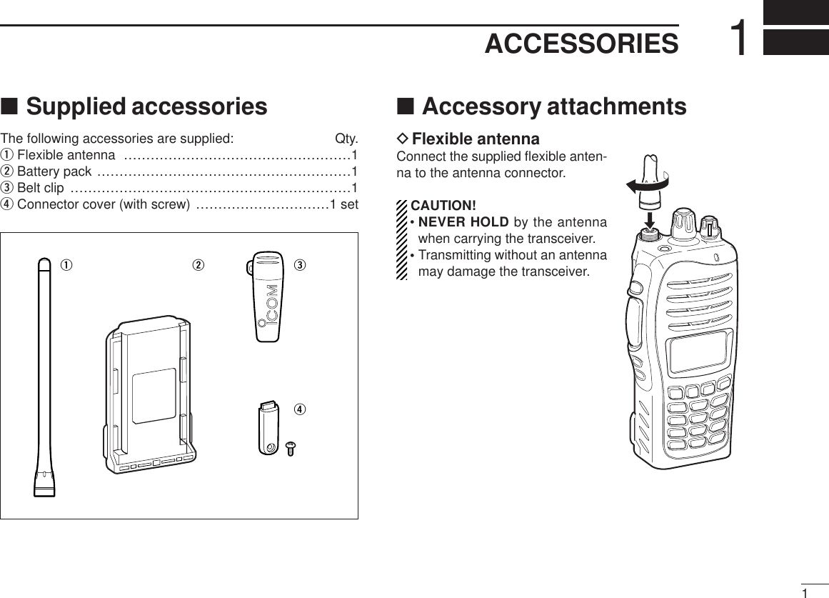 11ACCESSORIES■Supplied accessoriesThe following accessories are supplied: Qty.qFlexible antenna ……………………………………………1wBattery pack …………………………………………………1eBelt clip ………………………………………………………1rConnector cover (with screw) …………………………1 set■Accessory attachmentsDFlexible antennaConnect the supplied ﬂexible anten-na to the antenna connector.CAUTION!• NEVER HOLD by the antennawhen carrying the transceiver.• Transmitting without an antennamay damage the transceiver.qwer
