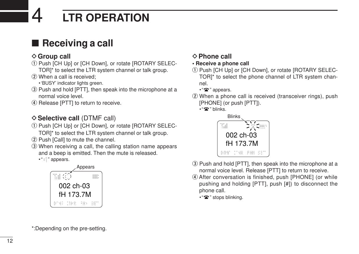 ■Receiving a callDGroup callqPush [CH Up] or [CH Down], or rotate [ROTARY SELEC-TOR]* to select the LTR system channel or talk group.wWhen a call is received;•‘BUSY’ indicator lights green.ePush and hold [PTT], then speak into the microphone at anormal voice level.rRelease [PTT] to return to receive.DSelective call (DTMF call)qPush [CH Up] or [CH Down], or rotate [ROTARY SELEC-TOR]* to select the LTR system channel or talk group.wPush [Call] to mute the channel.eWhen receiving a call, the calling station name appearsand a beep is emitted. Then the mute is released.•“”appears.*:Depending on the pre-setting.DPhone call• Receive a phone callqPush [CH Up] or [CH Down], or rotate [ROTARY SELEC-TOR]* to select the phone channel of LTR system chan-nel.•“”appears.wWhen a phone call is received (transceiver rings), push[PHONE] (or push [PTT]).•“”blinks.ePush and hold [PTT], then speak into the microphone at anormal voice level. Release [PTT] to return to receive.rAfter conversation is finished, push [PHONE] (or whilepushing and holding [PTT], push [#]) to disconnect thephone call.•“”stops blinking.002 ch-03fH 173.7MBlinks002 ch-03fH 173.7MAppears124LTR OPERATION