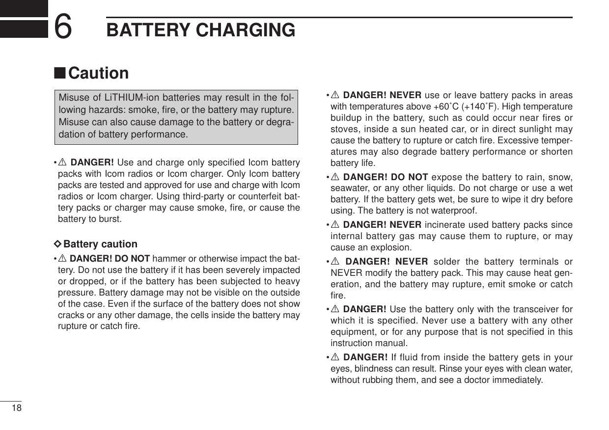 186BATTERY CHARGING■Caution•RDANGER! Use and charge only specified Icom batterypacks with Icom radios or Icom charger. Only Icom batterypacks are tested and approved for use and charge with Icomradios or Icom charger. Using third-party or counterfeit bat-tery packs or charger may cause smoke, ﬁre, or cause thebattery to burst.DDBattery caution•RDANGER! DO NOT hammer or otherwise impact the bat-tery. Do not use the battery if it has been severely impactedor dropped, or if the battery has been subjected to heavypressure. Battery damage may not be visible on the outsideof the case. Even if the surface of the battery does not showcracks or any other damage, the cells inside the battery mayrupture or catch ﬁre.•RDANGER! NEVER use or leave battery packs in areaswith temperatures above +60˚C (+140˚F). High temperaturebuildup in the battery, such as could occur near fires orstoves, inside a sun heated car, or in direct sunlight maycause the battery to rupture or catch ﬁre. Excessive temper-atures may also degrade battery performance or shortenbattery life.•RDANGER! DO NOT expose the battery to rain, snow,seawater, or any other liquids. Do not charge or use a wetbattery. If the battery gets wet, be sure to wipe it dry beforeusing. The battery is not waterproof.•RDANGER! NEVER incinerate used battery packs sinceinternal battery gas may cause them to rupture, or maycause an explosion.•RDANGER! NEVER solder the battery terminals orNEVER modify the battery pack. This may cause heat gen-eration, and the battery may rupture, emit smoke or catchﬁre.•RDANGER! Use the battery only with the transceiver forwhich it is specified. Never use a battery with any otherequipment, or for any purpose that is not specified in thisinstruction manual.•RDANGER! If fluid from inside the battery gets in youreyes, blindness can result. Rinse your eyes with clean water,without rubbing them, and see a doctor immediately.Misuse of LiTHIUM-ion batteries may result in the fol-lowing hazards: smoke, ﬁre, or the battery may rupture.Misuse can also cause damage to the battery or degra-dation of battery performance.