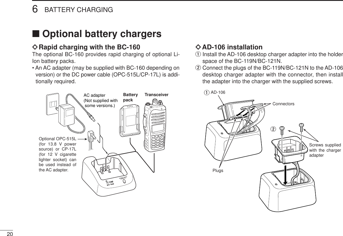 206BATTERY CHARGING■Optional battery chargersïRapid charging with the BC-160The optional BC-160 provides rapid charging of optional Li-Ion battery packs.• An AC adapter (may be supplied with BC-160 depending onversion) or the DC power cable (OPC-515L/CP-17L) is addi-tionally required.ïAD-106 installationqInstall the AD-106 desktop charger adapter into the holderspace of the BC-119N/BC-121N.wConnect the plugs of the BC-119N/BC-121N to the AD-106desktop charger adapter with the connector, then installthe adapter into the charger with the supplied screws.Screws supplied with the charger adapterAD-106ConnectorsPlugsqwAC adapter(Not supplied with  some versions.)Optional OPC-515L (for 13.8 V power source) or CP-17L (for 12 V cigarette lighter socket) can be used instead of the AC adapter.TransceiverBatterypack
