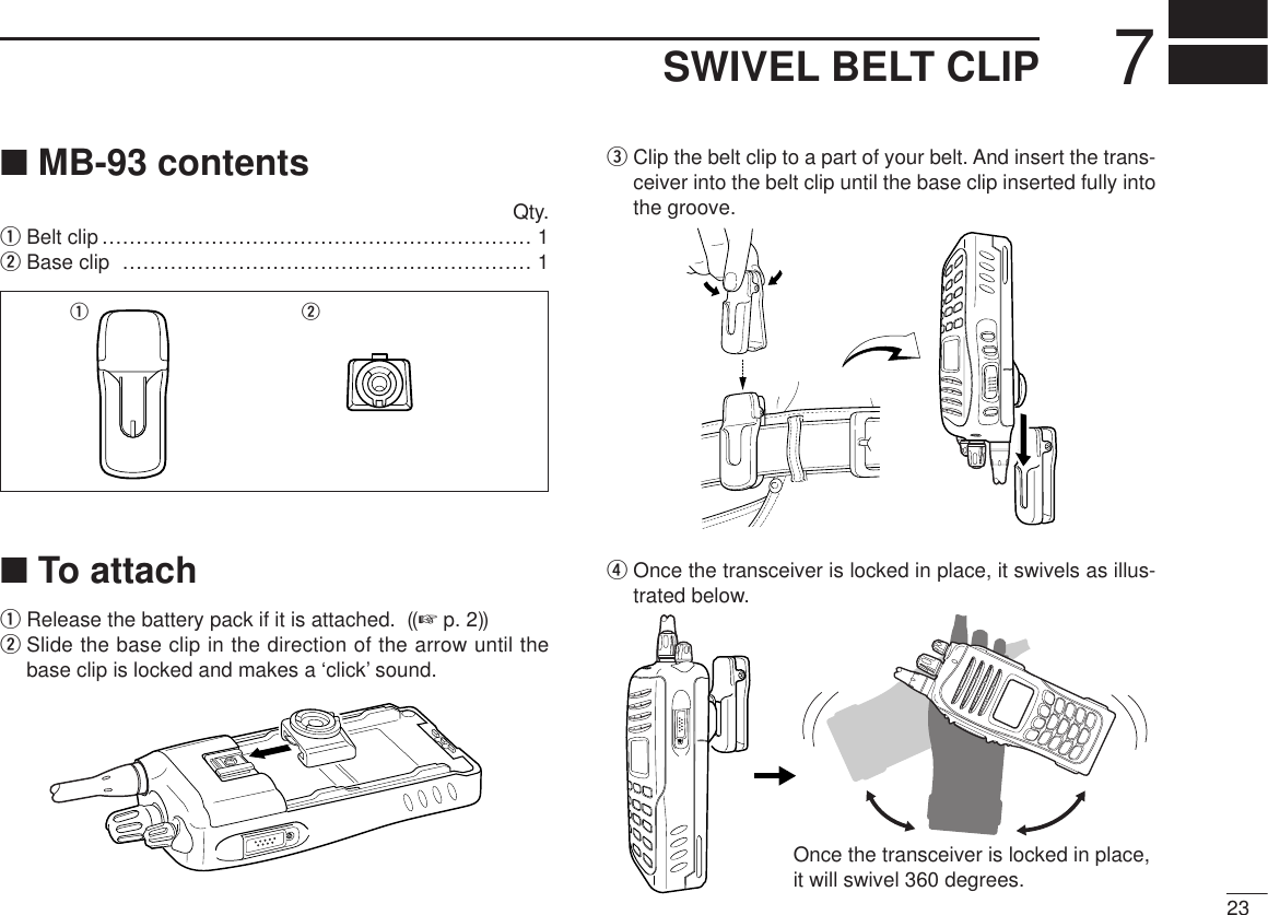 237SWIVEL BELT CLIP■MB-93 contentsQty.qBelt clip ……………………………………………………… 1wBase clip …………………………………………………… 1■To attachqRelease the battery pack if it is attached.  ((☞ p. 2))wSlide the base clip in the direction of the arrow until thebase clip is locked and makes a ‘click’ sound.eClip the belt clip to a part of your belt. And insert the trans-ceiver into the belt clip until the base clip inserted fully intothe groove.rOnce the transceiver is locked in place, it swivels as illus-trated below.Once the transceiver is locked in place,it will swivel 360 degrees.q w