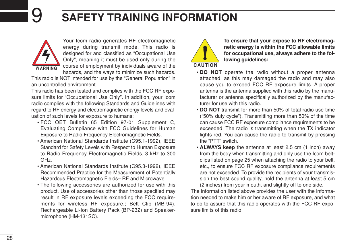 289SAFETY TRAINING INFORMATIONYour Icom radio generates RF electromagneticenergy during transmit mode. This radio isdesigned for and classiﬁed as “Occupational UseOnly”, meaning it must be used only during thecourse of employment by individuals aware of thehazards, and the ways to minimize such hazards.This radio is NOT intended for use by the “General Population” inan uncontrolled environment.This radio has been tested and complies with the FCC RF expo-sure limits for “Occupational Use Only”. In addition, your Icomradio complies with the following Standards and Guidelines withregard to RF energy and electromagnetic energy levels and eval-uation of such levels for exposure to humans:• FCC OET Bulletin 65 Edition 97-01 Supplement C,Evaluating Compliance with FCC Guidelines for HumanExposure to Radio Frequency Electromagnetic Fields.• American National Standards Institute (C95.1-1992), IEEEStandard for Safety Levels with Respect to Human Exposureto Radio Frequency Electromagnetic Fields, 3 kHz to 300GHz.• American National Standards Institute (C95.3-1992), IEEERecommended Practice for the Measurement of PotentiallyHazardous Electromagnetic Fields– RF and Microwave.• The following accessories are authorized for use with thisproduct. Use of accessories other than those speciﬁed mayresult in RF exposure levels exceeding the FCC require-ments for wireless RF exposure.; Belt Clip (MB-94),Rechargeable Li-Ion Battery Pack (BP-232) and Speaker-microphone (HM-131SC).To ensure that your expose to RF electromag-netic energy is within the FCC allowable limitsfor occupational use, always adhere to the fol-lowing guidelines:• DO NOT operate the radio without a proper antennaattached, as this may damaged the radio and may alsocause you to exceed FCC RF exposure limits. A properantenna is the antenna supplied with this radio by the manu-facturer or antenna speciﬁcally authorized by the manufac-turer for use with this radio.• DO NOT transmit for more than 50% of total radio use time(“50% duty cycle”). Transmitting more than 50% of the timecan cause FCC RF exposure compliance requirements to beexceeded. The radio is transmitting when the TX indicatorlights red. You can cause the radio to transmit by pressingthe “PTT” switch.• ALWAYS keep the antenna at least 2.5 cm (1 inch) awayfrom the body when transmitting and only use the Icom belt-clips listed on page 25 when attaching the radio to your belt,etc., to ensure FCC RF exposure compliance requirementsare not exceeded. To provide the recipients of your transmis-sion the best sound quality, hold the antenna at least 5 cm(2 inches) from your mouth, and slightly off to one side.The information listed above provides the user with the informa-tion needed to make him or her aware of RF exposure, and whatto do to assure that this radio operates with the FCC RF expo-sure limits of this radio.CAUTIONWARNING