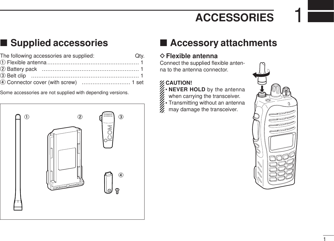 11ACCESSORIES■Supplied accessoriesThe following accessories are supplied: Qty.qFlexible antenna…………………………………………… 1wBattery pack ……………………………………………… 1eBelt clip …………………………………………………… 1rConnector cover (with screw) ……………………… 1 setSome accessories are not supplied with depending versions.■Accessory attachmentsDFlexible antennaConnect the supplied ﬂexible anten-na to the antenna connector.CAUTION!• NEVER HOLD by the antennawhen carrying the transceiver.• Transmitting without an antennamay damage the transceiver.qwer