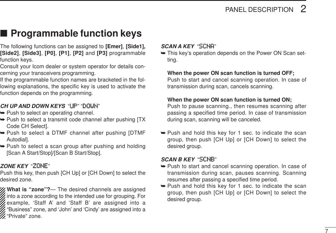 72PANEL DESCRIPTION■Programmable function keysThe following functions can be assigned to [Emer],[Side1],[Side2], [Side3], [P0], [P1], [P2] and [P3] programmablefunction keys. Consult your Icom dealer or system operator for details con-cerning your transceivers programming.If the programmable function names are bracketed in the fol-lowing explanations, the speciﬁc key is used to activate thefunction depends on the programming.CH UP AND DOWN KEYS  “UUPP” “DDOOWWNN”➥Push to select an operating channel.➥Push to select a transmit code channel after pushing [TXCode CH Select].➥Push to select a DTMF channel after pushing [DTMFAutodial].➥Push to select a scan group after pushing and holding[Scan A Start/Stop]/[Scan B Start/Stop].ZONE KEY “ZZOONNEE”Push this key, then push [CH Up] or [CH Down] to select thedesired zone.What is “zone”?— The desired channels are assignedinto a zone according to the intended use for grouping. Forexample, ‘Staff A’ and ‘Staff B’ are assigned into a“Business” zone, and ‘John’ and ‘Cindy’ are assigned into a“Private” zone.SCAN A KEY “SSCCNNAA”➥This key’s operation depends on the Power ON Scan set-ting.When the power ON scan function is turned OFF;Push to start and cancel scanning operation. In case oftransmission during scan, cancels scanning.When the power ON scan function is turned ON;Push to pause scanning., then resumes scanning afterpassing a specified time period. In case of transmissionduring scan, scanning will be canceled.➥Push and hold this key for 1 sec. to indicate the scangroup, then push [CH Up] or [CH Down] to select thedesired group.SCAN B KEY “SSCCNNBB”➥Push to start and cancel scanning operation. In case oftransmission during scan, pauses scanning. Scanningresumes after passing a speciﬁed time period. ➥Push and hold this key for 1 sec. to indicate the scangroup, then push [CH Up] or [CH Down] to select thedesired group.