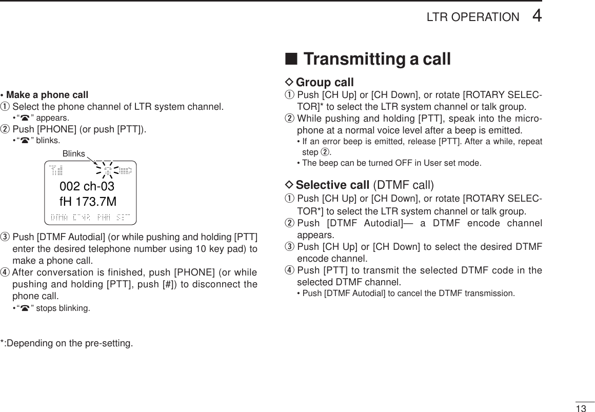 134LTR OPERATION• Make a phone callqSelect the phone channel of LTR system channel.•“”appears.wPush [PHONE] (or push [PTT]).•“”blinks.ePush [DTMF Autodial] (or while pushing and holding [PTT]enter the desired telephone number using 10 key pad) tomake a phone call.rAfter conversation is finished, push [PHONE] (or whilepushing and holding [PTT], push [#]) to disconnect thephone call.•“”stops blinking.*:Depending on the pre-setting.■Transmitting a callDGroup callqPush [CH Up] or [CH Down], or rotate [ROTARY SELEC-TOR]* to select the LTR system channel or talk group.wWhile pushing and holding [PTT], speak into the micro-phone at a normal voice level after a beep is emitted.• If an error beep is emitted, release [PTT]. After a while, repeatstep w.• The beep can be turned OFF in User set mode.DSelective call (DTMF call)qPush [CH Up] or [CH Down], or rotate [ROTARY SELEC-TOR*] to select the LTR system channel or talk group.wPush [DTMF Autodial]— a DTMF encode channelappears.ePush [CH Up] or [CH Down] to select the desired DTMFencode channel.rPush [PTT] to transmit the selected DTMF code in theselected DTMF channel.• Push [DTMF Autodial] to cancel the DTMF transmission.002 ch-03fH 173.7MBlinks