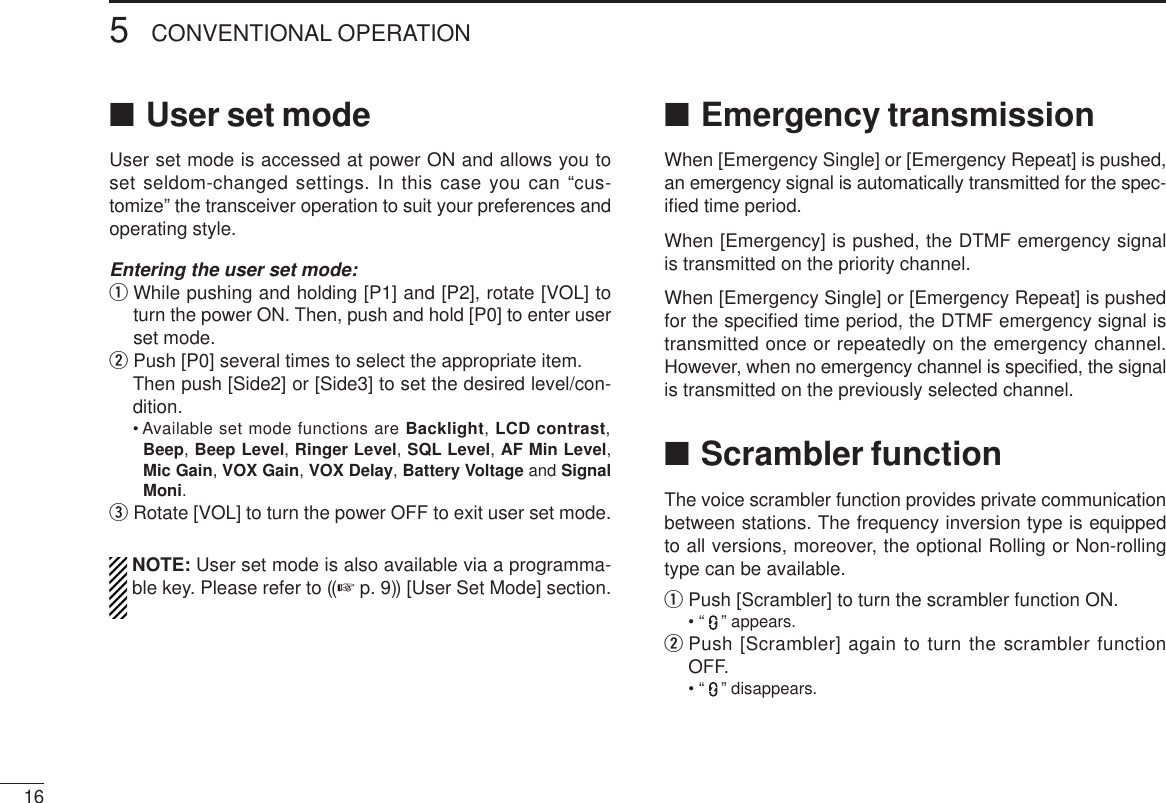 165CONVENTIONAL OPERATION■User set modeUser set mode is accessed at power ON and allows you toset seldom-changed settings. In this case you can “cus-tomize” the transceiver operation to suit your preferences andoperating style.Entering the user set mode:qWhile pushing and holding [P1] and [P2], rotate [VOL] toturn the power ON. Then, push and hold [P0] to enter userset mode. wPush [P0] several times to select the appropriate item.Then push [Side2] or [Side3] to set the desired level/con-dition.• Available set mode functions are Backlight, LCD contrast,Beep, Beep Level, Ringer Level, SQL Level, AF Min Level,Mic Gain, VOX Gain, VOX Delay, Battery Voltage and SignalMoni.eRotate [VOL] to turn the power OFF to exit user set mode.NOTE: User set mode is also available via a programma-ble key. Please refer to ((☞p. 9)) [User Set Mode] section.■Emergency transmissionWhen [Emergency Single] or [Emergency Repeat] is pushed,an emergency signal is automatically transmitted for the spec-iﬁed time period.When [Emergency] is pushed, the DTMF emergency signalis transmitted on the priority channel.When [Emergency Single] or [Emergency Repeat] is pushedfor the speciﬁed time period, the DTMF emergency signal istransmitted once or repeatedly on the emergency channel.However, when no emergency channel is speciﬁed, the signalis transmitted on the previously selected channel.■Scrambler functionThe voice scrambler function provides private communicationbetween stations. The frequency inversion type is equippedto all versions, moreover, the optional Rolling or Non-rollingtype can be available.qPush [Scrambler] to turn the scrambler function ON.• “ ” appears.wPush [Scrambler] again to turn the scrambler functionOFF.• “ ” disappears.