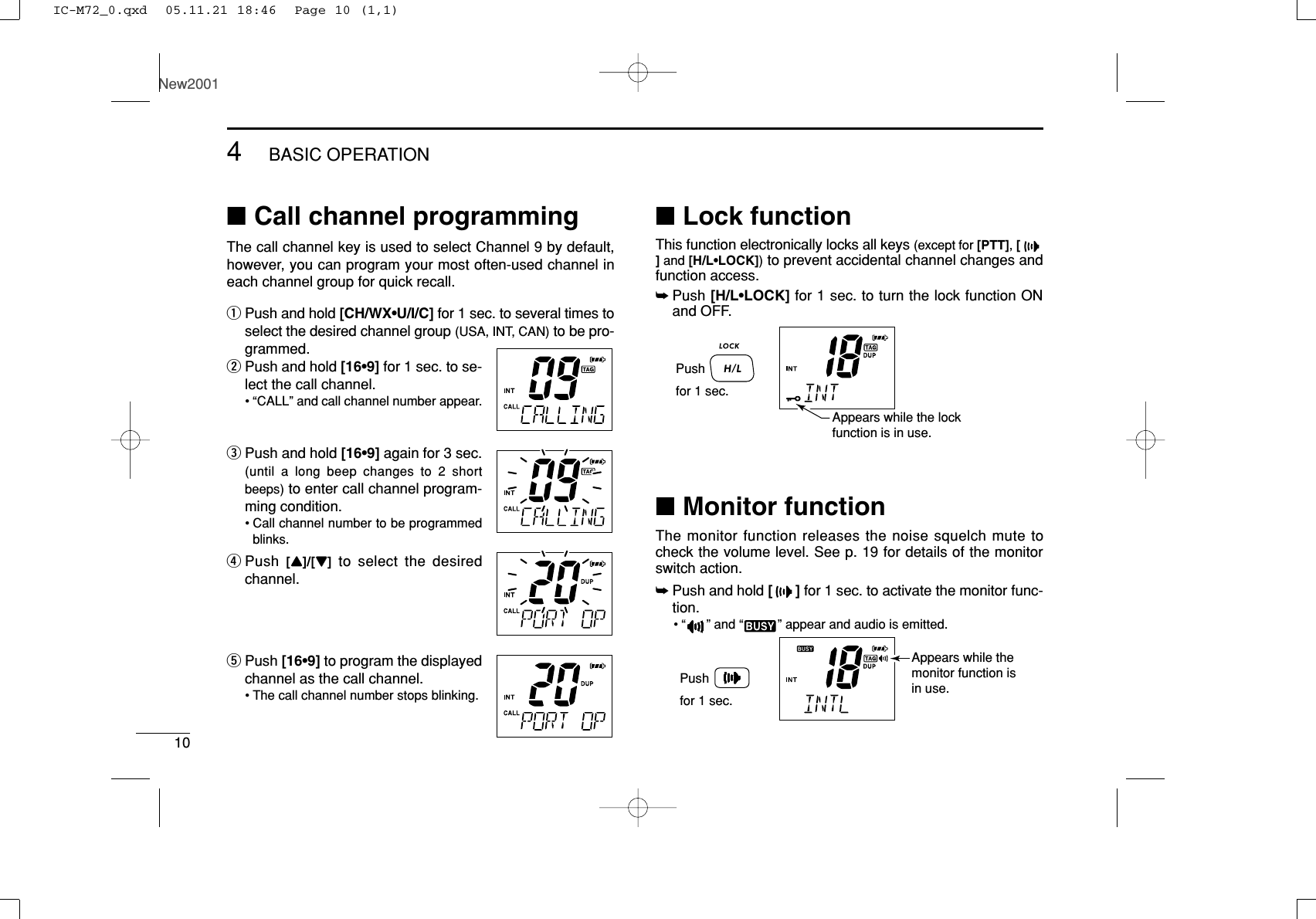 104BASIC OPERATIONNew2001■Call channel programmingThe call channel key is used to select Channel 9 by default,however, you can program your most often-used channel ineach channel group for quick recall.qPush and hold [CH/WX•U/I/C] for 1 sec. to several times toselect the desired channel group (USA, INT, CAN) to be pro-grammed.wPush and hold [16•9] for 1 sec. to se-lect the call channel.•“CALL” and call channel number appear.ePush and hold [16•9] again for 3 sec.(until a long beep changes to 2 shortbeeps) to enter call channel program-ming condition.•Call channel number to be programmedblinks.rPush  [YY]/[ZZ]to select the desiredchannel.tPush [16•9] to program the displayedchannel as the call channel.•The call channel number stops blinking.■Lock functionThis function electronically locks all keys (except for [PTT], []and [H/L•LOCK])to prevent accidental channel changes andfunction access.➥Push [H/L•LOCK] for 1 sec. to turn the lock function ONand OFF.■Monitor functionThe monitor function releases the noise squelch mute tocheck the volume level. See p. 19 for details of the monitorswitch action.➥Push and hold []for 1 sec. to activate the monitor func-tion.•“ ” and “” appear and audio is emitted.Pushfor 1 sec.Appears while the monitor function is in use.Pushfor 1 sec.Appears while the lockfunction is in use.IC-M72_0.qxd  05.11.21 18:46  Page 10 (1,1)