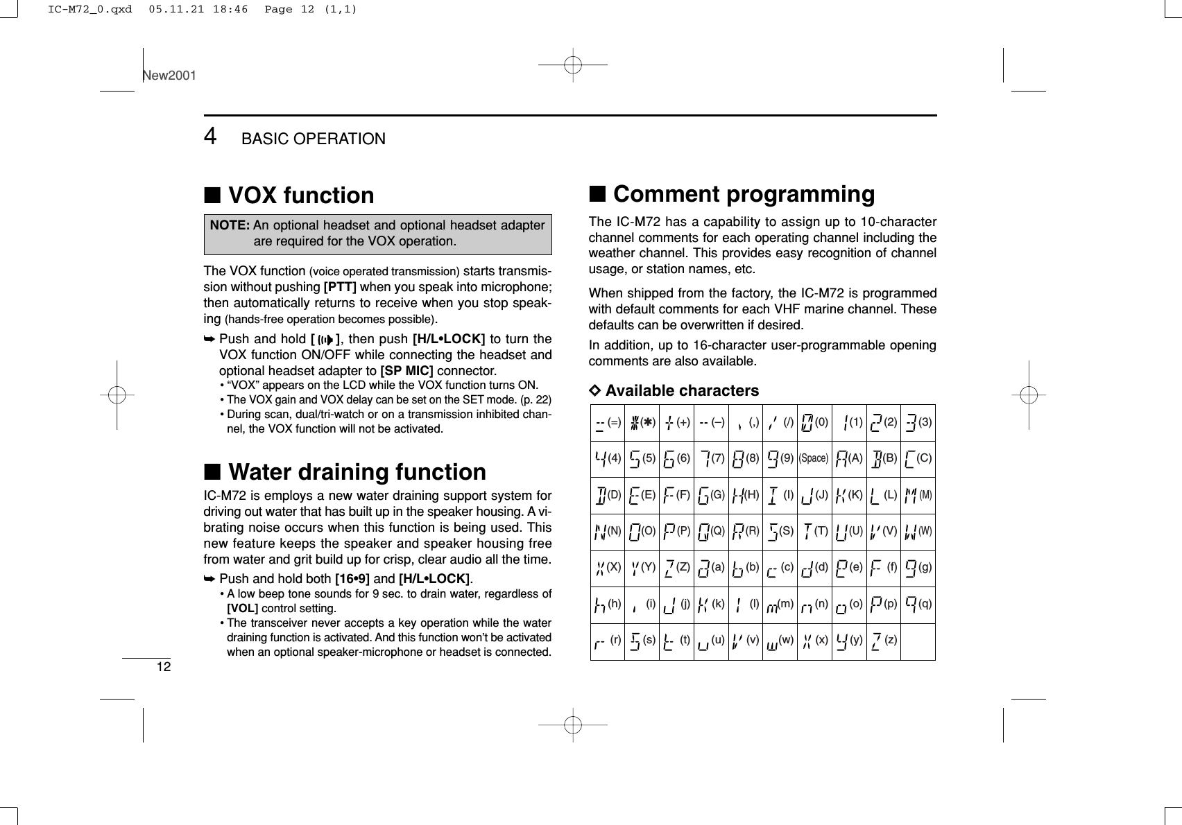124BASIC OPERATIONNew2001■VOX functionThe VOX function (voice operated transmission) starts transmis-sion without pushing [PTT] when you speak into microphone;then automatically returns to receive when you stop speak-ing (hands-free operation becomes possible).➥Push and hold [], then push [H/L•LOCK] to turn theVOX function ON/OFF while connecting the headset andoptional headset adapter to [SP MIC] connector.• “VOX” appears on the LCD while the VOX function turns ON.• The VOX gain and VOX delay can be set on the SET mode. (p. 22)•During scan, dual/tri-watch or on a transmission inhibited chan-nel, the VOX function will not be activated.■Water draining functionIC-M72 is employs a new water draining support system fordriving out water that has built up in the speaker housing. A vi-brating noise occurs when this function is being used. Thisnew feature keeps the speaker and speaker housing freefrom water and grit build up for crisp, clear audio all the time.➥Push and hold both [16•9] and [H/L•LOCK].•A low beep tone sounds for 9 sec. to drain water, regardless of[VOL] control setting.•The transceiver never accepts a key operation while the waterdraining function is activated. And this function won’t be activatedwhen an optional speaker-microphone or headset is connected. ■Comment programmingThe IC-M72 has a capability to assign up to 10-characterchannel comments for each operating channel including theweather channel. This provides easy recognition of channelusage, or station names, etc.When shipped from the factory, the IC-M72 is programmedwith default comments for each VHF marine channel. Thesedefaults can be overwritten if desired.In addition, up to 16-character user-programmable openingcomments are also available. DDAvailable characters(=)(4)(D)(N)(X)(h)(r)(✱)(5)(E)(O)(Y)(i)(s)(+)(6)(F)(P)(Z)(j)(t)(7)(G)(Q)(a)(k)(u)(,)(8)(H)(R)(b)(l)(v)(/)(9)(I)(S)(c)(m)(w)(0)(Space)(J)(T)(d)(n)(x)(1)(A)(K)(U)(e)(o)(y)(2)(B)(L)(V)(f)(p)(z)(3)(C)(M)(W)(g)(q)(–)NOTE: An optional headset and optional headset adapterare required for the VOX operation.IC-M72_0.qxd  05.11.21 18:46  Page 12 (1,1)