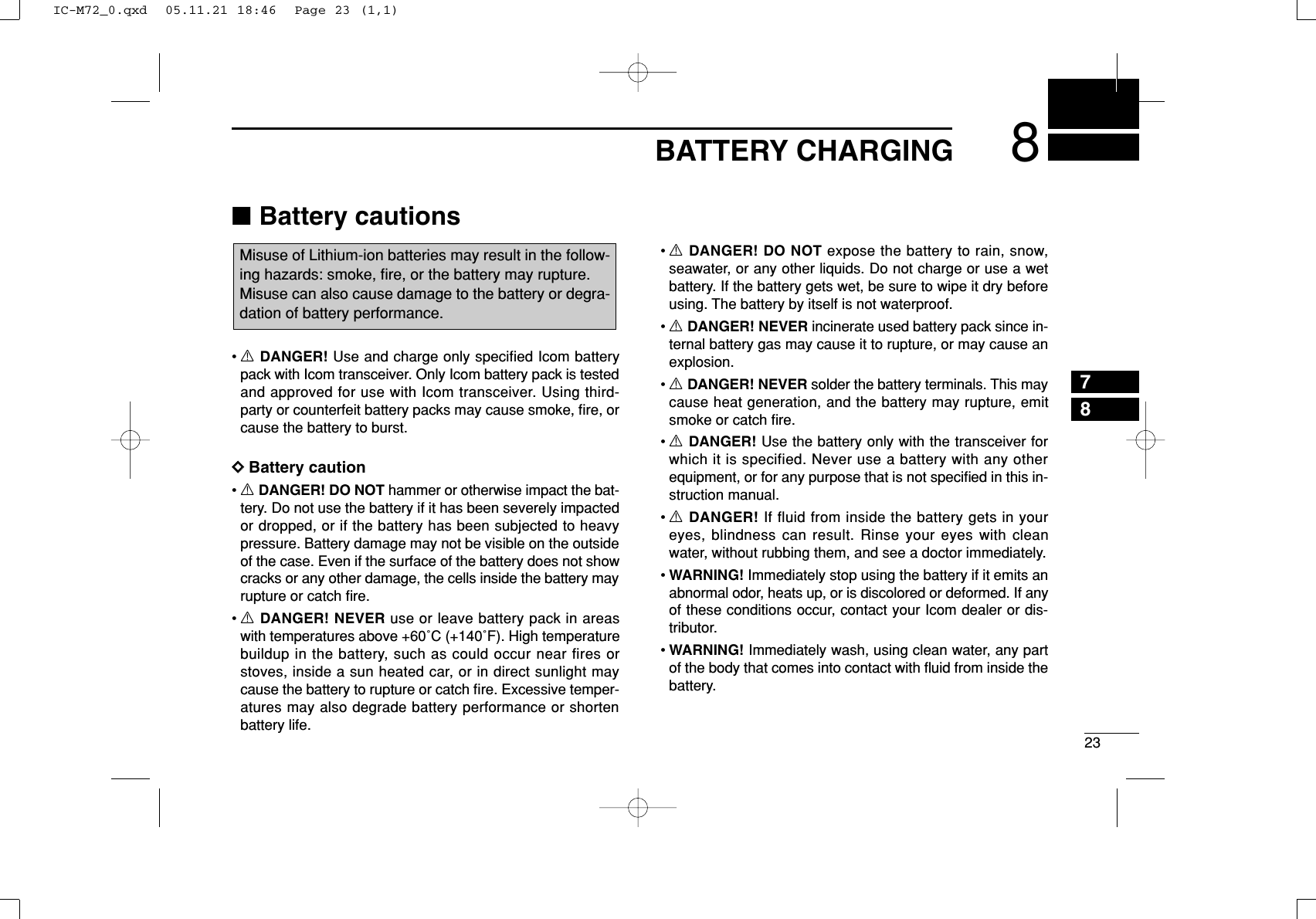 238BATTERY CHARGING78■Battery cautions•RDANGER! Use and charge only specified Icom batterypack with Icom transceiver. Only Icom battery pack is testedand approved for use with Icom transceiver. Using third-party or counterfeit battery packs may cause smoke, ﬁre, orcause the battery to burst.DDBattery caution•RDANGER! DO NOT hammer or otherwise impact the bat-tery. Do not use the battery if it has been severely impactedor dropped, or if the battery has been subjected to heavypressure. Battery damage may not be visible on the outsideof the case. Even if the surface of the battery does not showcracks or any other damage, the cells inside the battery mayrupture or catch ﬁre.•RDANGER! NEVER use or leave battery pack in areaswith temperatures above +60˚C (+140˚F). High temperaturebuildup in the battery, such as could occur near fires orstoves, inside a sun heated car, or in direct sunlight maycause the battery to rupture or catch ﬁre. Excessive temper-atures may also degrade battery performance or shortenbattery life.•RDANGER! DO NOT expose the battery to rain, snow,seawater, or any other liquids. Do not charge or use a wetbattery. If the battery gets wet, be sure to wipe it dry beforeusing. The battery by itself is not waterproof.•RDANGER! NEVER incinerate used battery pack since in-ternal battery gas may cause it to rupture, or may cause anexplosion.•RDANGER! NEVER solder the battery terminals. This maycause heat generation, and the battery may rupture, emitsmoke or catch ﬁre.•RDANGER! Use the battery only with the transceiver forwhich it is specified. Never use a battery with any otherequipment, or for any purpose that is not speciﬁed in this in-struction manual.•RDANGER! If fluid from inside the battery gets in youreyes, blindness can result. Rinse your eyes with cleanwater, without rubbing them, and see a doctor immediately.•WARNING! Immediately stop using the battery if it emits anabnormal odor, heats up, or is discolored or deformed. If anyof these conditions occur, contact your Icom dealer or dis-tributor.•WARNING! Immediately wash, using clean water, any partof the body that comes into contact with ﬂuid from inside thebattery.Misuse of Lithium-ion batteries may result in the follow-ing hazards: smoke, ﬁre, or the battery may rupture. Misuse can also cause damage to the battery or degra-dation of battery performance.IC-M72_0.qxd  05.11.21 18:46  Page 23 (1,1)
