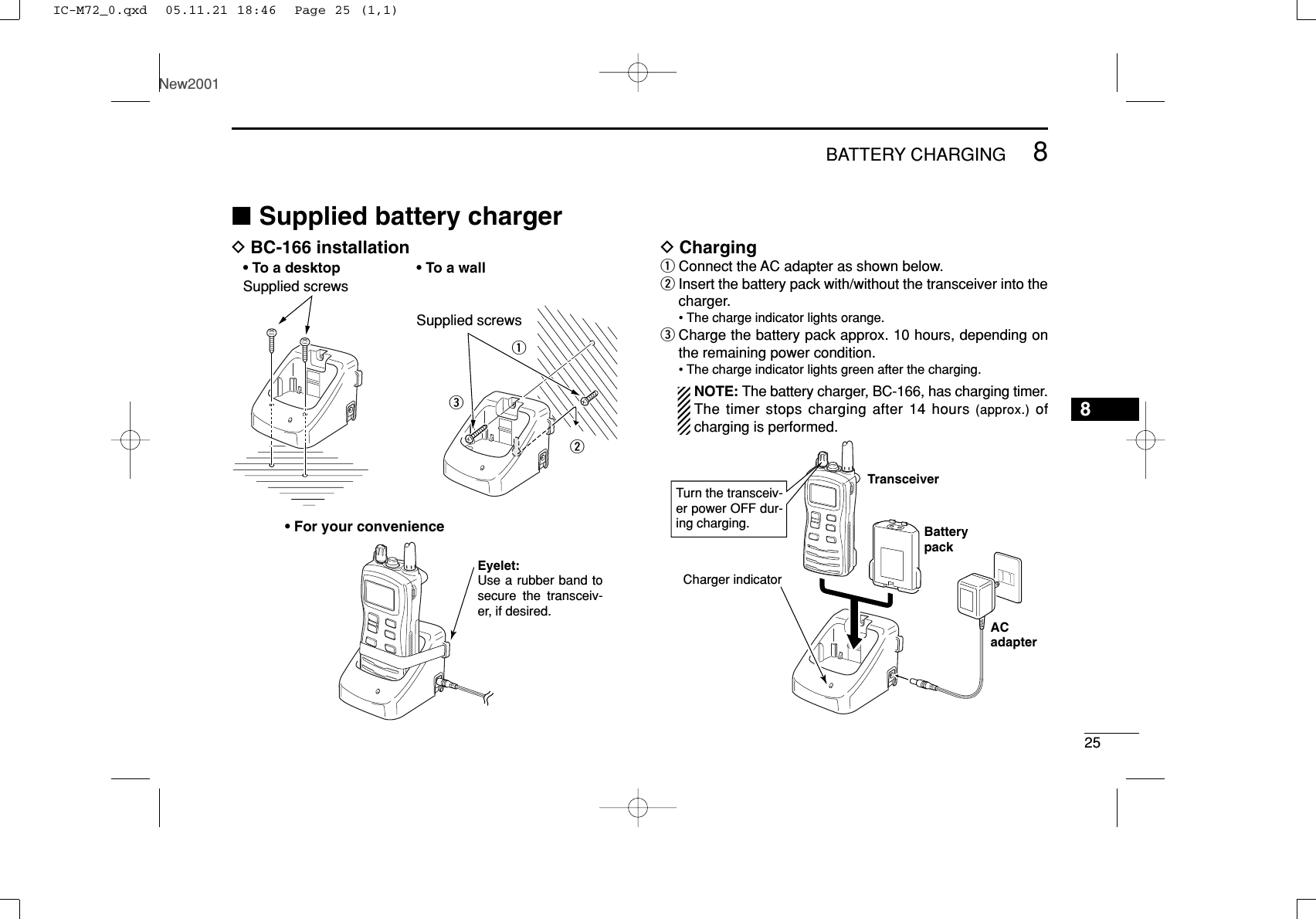 258BATTERY CHARGINGNew20018■Supplied battery chargerDBC-166 installation DChargingqConnect the AC adapter as shown below.wInsert the battery pack with/without the transceiver into thecharger.• The charge indicator lights orange.eCharge the battery pack approx. 10 hours, depending onthe remaining power condition.• The charge indicator lights green after the charging.NOTE: The battery charger, BC-166, has charging timer.The timer stops charging after 14 hours (approx.) ofcharging is performed.TransceiverBatterypackACadapterTurn the transceiv-er power OFF dur-ing charging.Charger indicatorqweSupplied screwsSupplied screws• To a desktop• For your convenience• To a wallEyelet:Use a rubber band to secure the transceiv-er, if desired.IC-M72_0.qxd  05.11.21 18:46  Page 25 (1,1)