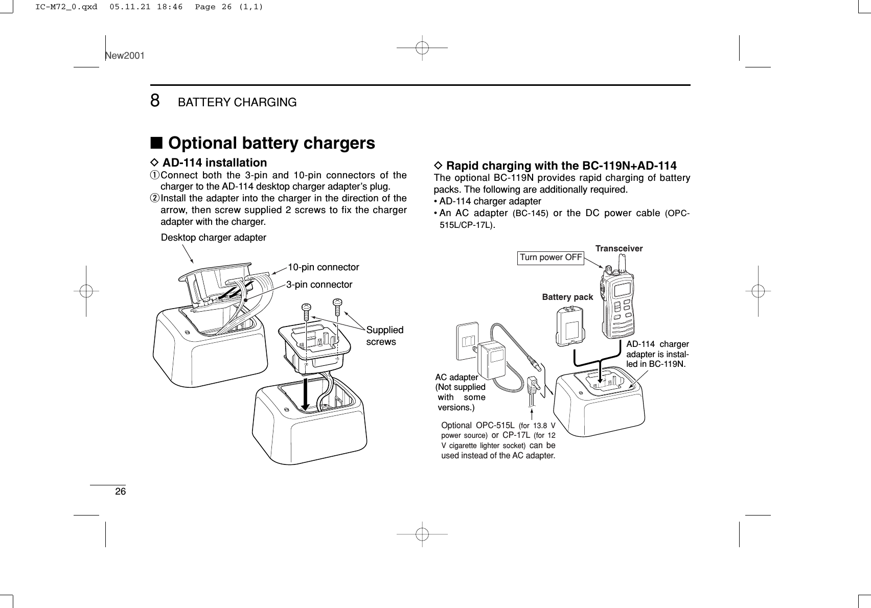 268BATTERY CHARGINGNew2001■Optional battery chargersDAD-114 installationqConnect both the 3-pin and 10-pin connectors of thecharger to the AD-114 desktop charger adapter’s plug.wInstall the adapter into the charger in the direction of thearrow, then screw supplied 2 screws to fix the chargeradapter with the charger.DRapid charging with the BC-119N+AD-114The optional BC-119N provides rapid charging of batterypacks. The following are additionally required.• AD-114 charger adapter• An  AC  adapter  (BC-145) or the DC power cable (OPC-515L/CP-17L).AD-114 charger adapter is instal-led in BC-119N.AC adapter(Not supplied with some versions.)Optional OPC-515L (for 13.8 V power source) or CP-17L (for 12 V cigarette lighter socket) can be used instead of the AC adapter.TransceiverBattery packTurn power OFFDesktop charger adapter10-pin connector3-pin connectorSuppliedscrewsIC-M72_0.qxd  05.11.21 18:46  Page 26 (1,1)