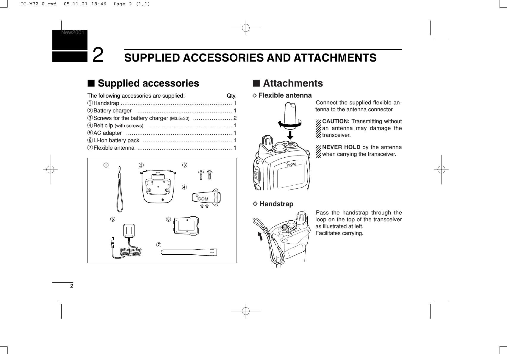 2SUPPLIED ACCESSORIES AND ATTACHMENTSNew20012■Supplied accessoriesThe following accessories are supplied: Qty.qHandstrap …………………………………………………… 1wBattery charger  …………………………………………… 1eScrews for the battery charger (M3.5×30) ………………… 2rBelt clip (with screws) ……………………………………… 1tAC adapter  ………………………………………………… 1yLi-Ion battery pack  ………………………………………… 1uFlexible antenna  …………………………………………… 1■AttachmentsDFlexible antennaConnect the supplied flexible an-tenna to the antenna connector.CAUTION: Transmitting withoutan antenna may damage thetransceiver.NEVER HOLD by the antennawhen carrying the transceiver.DHandstrapPass the handstrap through theloop on the top of the transceiveras illustrated at left. Facilitates carrying.qw ertyuIC-M72_0.qxd  05.11.21 18:46  Page 2 (1,1)