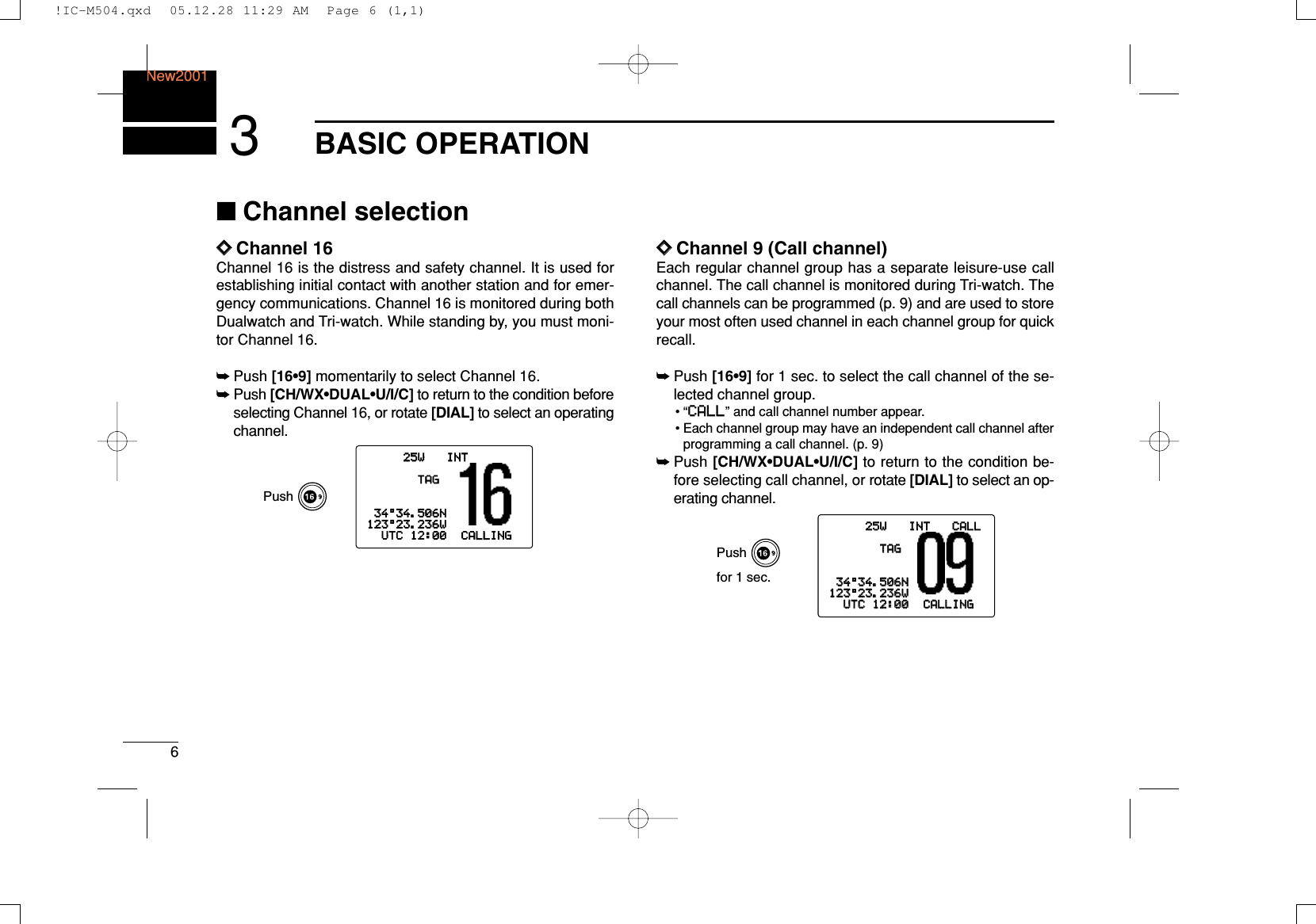 6BASIC OPERATIONNew20013■Channel selectionïïChannel 16Channel 16 is the distress and safety channel. It is used forestablishing initial contact with another station and for emer-gency communications. Channel 16 is monitored during bothDualwatch and Tri-watch. While standing by, you must moni-tor Channel 16.➥Push [16•9] momentarily to select Channel 16.➥Push [CH/WX•DUAL•U/I/C] to return to the condition beforeselecting Channel 16, or rotate [DIAL] to select an operatingchannel.ïïChannel 9 (Call channel)Each regular channel group has a separate leisure-use callchannel. The call channel is monitored during Tri-watch. Thecall channels can be programmed (p. 9) and are used to storeyour most often used channel in each channel group for quickrecall.➥Push [16•9] for 1 sec. to select the call channel of the se-lected channel group.•“CCAALLLL” and call channel number appear.• Each channel group may have an independent call channel afterprogramming a call channel. (p. 9)➥Push [CH/WX•DUAL•U/I/C] to return to the condition be-fore selecting call channel, or rotate [DIAL] to select an op-erating channel.25W25W INTINT CALLCALLTAGTAG3434°34.506N34.506N123123°23.236W23.236WUTCUTC 1212:00:00 CALLINGCALLINGPushfor 1 sec.25W INTTAG34°34.506N123°23.236WUTC 12:00 CALLINGPush!IC-M504.qxd  05.12.28 11:29 AM  Page 6 (1,1)