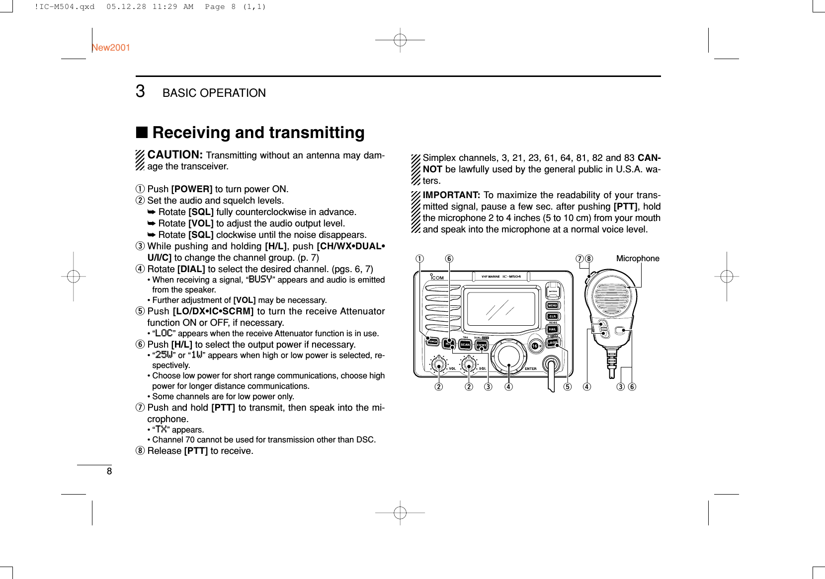 83BASIC OPERATIONNew2001■Receiving and transmittingCAUTION: Transmitting without an antenna may dam-age the transceiver.qPush [POWER] to turn power ON.wSet the audio and squelch levels.➥Rotate [SQL] fully counterclockwise in advance.➥Rotate [VOL] to adjust the audio output level.➥Rotate [SQL] clockwise until the noise disappears.eWhile pushing and holding [H/L], push [CH/WX•DUAL•U/I/C] to change the channel group. (p. 7)rRotate [DIAL] to select the desired channel. (pgs. 6, 7)• When receiving a signal, “BBUUSSYY” appears and audio is emittedfrom the speaker.• Further adjustment of [VOL] may be necessary.tPush [LO/DX•IC•SCRM] to turn the receive Attenuatorfunction ON or OFF, if necessary.•“LLOOCC” appears when the receive Attenuator function is in use.yPush [H/L] to select the output power if necessary.•“2255WW” or “11WW” appears when high or low power is selected, re-spectively.• Choose low power for short range communications, choose highpower for longer distance communications.• Some channels are for low power only.uPush and hold [PTT] to transmit, then speak into the mi-crophone.•“TTXX” appears.• Channel 70 cannot be used for transmission other than DSC.iRelease [PTT] to receive.Simplex channels, 3, 21, 23, 61, 64, 81, 82 and 83 CAN-NOT be lawfully used by the general public in U.S.A. wa-ters.IMPORTANT: To maximize the readability of your trans-mitted signal, pause a few sec. after pushing [PTT], holdthe microphone 2 to 4 inches (5 to 10 cm) from your mouthand speak into the microphone at a normal voice level.tMicrophoneqyrewwiurey!IC-M504.qxd  05.12.28 11:29 AM  Page 8 (1,1)