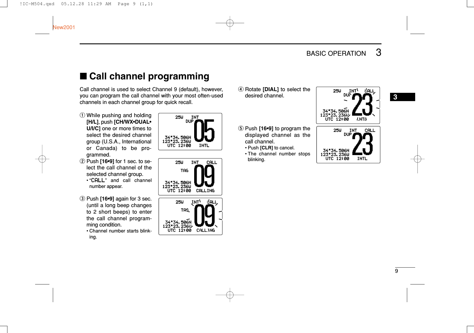 93BASIC OPERATIONNew20013■Call channel programmingCall channel is used to select Channel 9 (default), however,you can program the call channel with your most often-usedchannels in each channel group for quick recall.qWhile pushing and holding[H/L], push [CH/WX•DUAL•U/I/C] one or more times toselect the desired channelgroup (U.S.A., Internationalor Canada) to be pro-grammed.wPush [16•9] for 1 sec. to se-lect the call channel of theselected channel group.•“CCAALLLL” and call channelnumber appear.ePush [16•9] again for 3 sec.(until a long beep changesto 2 short beeps) to enterthe call channel program-ming condition.• Channel number starts blink-ing.rRotate [DIAL] to select thedesired channel.tPush [16•9] to program thedisplayed channel as thecall channel.• Push [CLR] to cancel.• The channel number stopsblinking.25W25W INTINTDUPDUP3434°34.506N34.506N123123°23.236W23.236WUTCUTC 1212:00:00 INTLINTL25W25W INTINT CALLCALLTAGTAG3434°34.506N34.506N123123°23.236W23.236WUTCUTC 1212:00:00 CALLINGCALLING25W25W INTINT CALLCALLTAGTAG3434°34.506N34.506N123123°23.236W23.236WUTCUTC 1212:00:00 CALLINGCALLING25W25W INTINT CALLCALLDUDUP3434°34.506N34.506N123123°23.236W23.236WUTCUTC 1212:00:00 INTLINTL25W25W INTINT CALLCALLDUPDUP3434°34.506N34.506N123123°23.236W23.236WUTCUTC 1212:00:00 INTLINTL!IC-M504.qxd  05.12.28 11:29 AM  Page 9 (1,1)