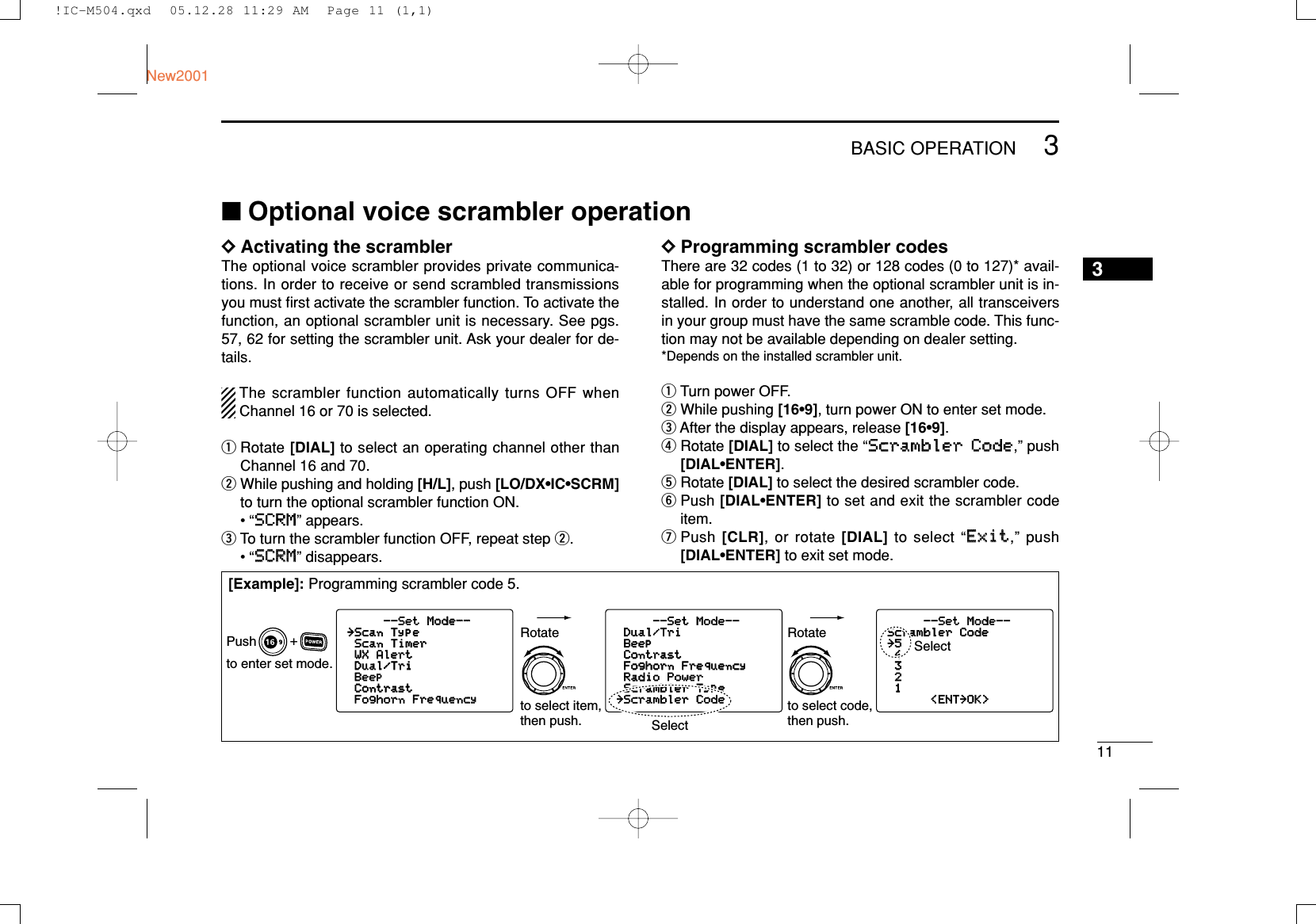 113BASIC OPERATIONNew20013■Optional voice scrambler operationDDActivating the scramblerThe optional voice scrambler provides private communica-tions. In order to receive or send scrambled transmissionsyou must ﬁrst activate the scrambler function. To activate thefunction, an optional scrambler unit is necessary. See pgs.57, 62 for setting the scrambler unit. Ask your dealer for de-tails.The scrambler function automatically turns OFF whenChannel 16 or 70 is selected.qRotate [DIAL] to select an operating channel other thanChannel 16 and 70.wWhile pushing and holding [H/L], push [LO/DX•IC•SCRM]to turn the optional scrambler function ON.•“SSCCRRMM” appears.eTo turn the scrambler function OFF, repeat step w.•“SSCCRRMM” disappears.DDProgramming scrambler codesThere are 32 codes (1 to 32) or 128 codes (0 to 127)* avail-able for programming when the optional scrambler unit is in-stalled. In order to understand one another, all transceiversin your group must have the same scramble code. This func-tion may not be available depending on dealer setting.*Depends on the installed scrambler unit.qTurn power OFF.wWhile pushing [16•9], turn power ON to enter set mode.eAfter the display appears, release [16•9].rRotate [DIAL] to select the “SSccrraammbblleerr CCooddee,” push[DIAL•ENTER].tRotate [DIAL] to select the desired scrambler code.yPush [DIAL•ENTER] to set and exit the scrambler codeitem.uPush [CLR], or rotate [DIAL] to select “EExxiitt,” push[DIAL•ENTER] to exit set mode.--Set Mode--Scrambler Code˘54321&lt;ENT˘OK&gt;--Set Mode--Dual/TriBeepContrastFoghorn FrequencyRadio PowerScrambler Type˘Scrambler Code--Set Mode--Mode--˘Scan TypeScan TimerWX AlertAlertDual/TriBeepContrastFoghorn FrequencyFrequency+to enter set mode.Pushto select code,then push.Rotateto select item,then push.RotateSelectSelect[Example]: Programming scrambler code 5.!IC-M504.qxd  05.12.28 11:29 AM  Page 11 (1,1)