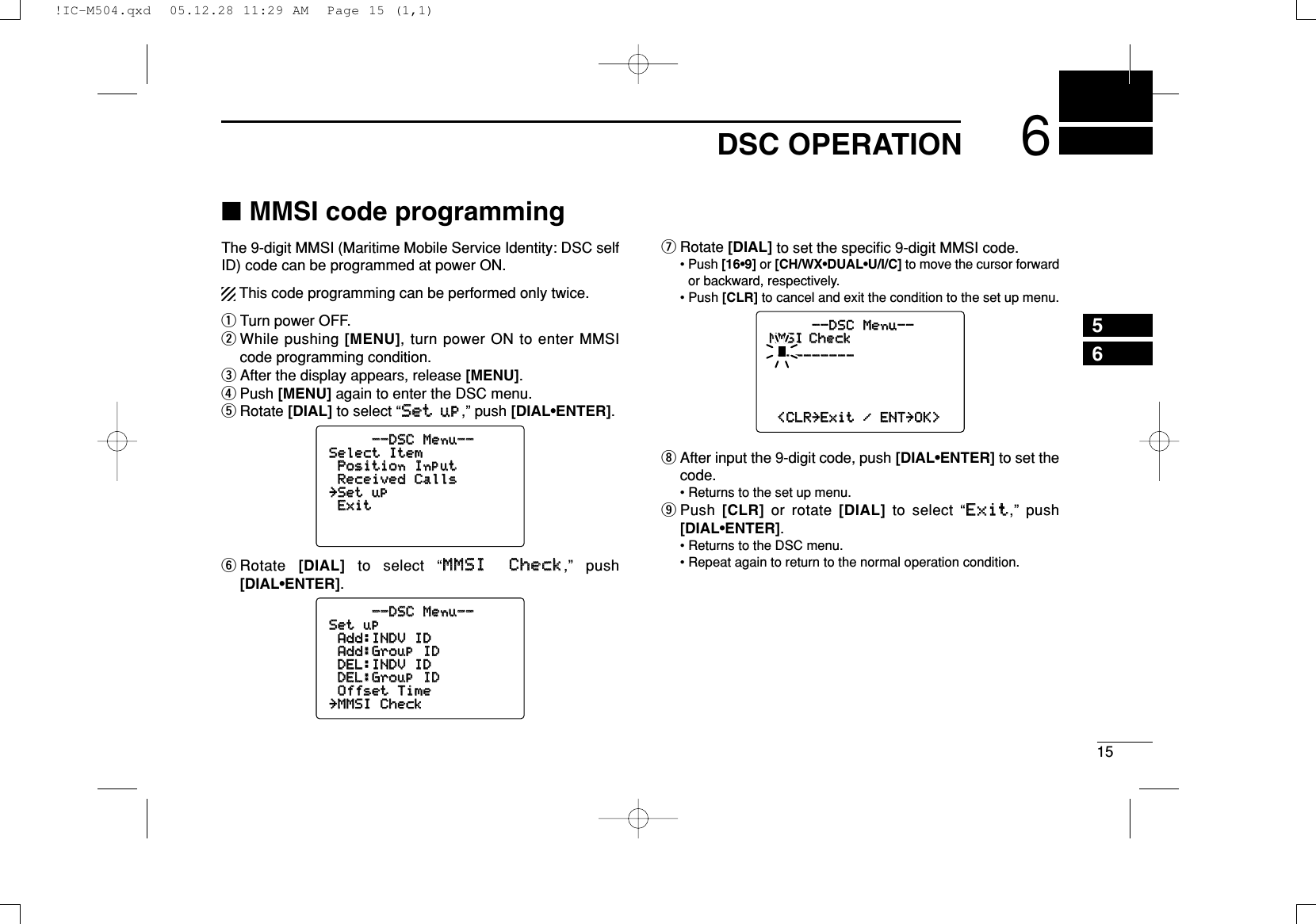 156DSC OPERATION56■MMSI code programmingThe 9-digit MMSI (Maritime Mobile Service Identity: DSC selfID) code can be programmed at power ON.This code programming can be performed only twice.qTurn power OFF.wWhile pushing [MENU], turn power ON to enter MMSIcode programming condition.eAfter the display appears, release [MENU].rPush [MENU] again to enter the DSC menu.tRotate [DIAL] to select “SSeett uupp,” push [DIAL•ENTER].yRotate  [DIAL] to select “MMMMSSII CChheecckk,” push[DIAL•ENTER].uRotate [DIAL]to setthe speciﬁc 9-digit MMSI code.• Push [16•9] or [CH/WX•DUAL•U/I/C] to move the cursor forwardor backward, respectively.• Push [CLR] to cancel and exit the condition to the set up menu.iAfter input the 9-digit code, push [DIAL•ENTER] to set thecode.• Returns to the set up menu.oPush  [CLR] or rotate [DIAL] to select “EExxiitt,” push[DIAL•ENTER].• Returns to the DSC menu.• Repeat again to return to the normal operation condition.--DSC--DSC Menu--Menu--MMSI CheckMMSI Check__________________&lt;CLR&lt;CLR˘ExitExit /ENTENT˘OK&gt;OK&gt;--DSC--DSC Menu--Menu--SetSet upupAdd:INDVAdd:INDV IDIDAdd:GroupAdd:Group IDIDDEL:INDVDEL:INDV IDIDDEL:GroupDEL:Group IDIDOffsetOffset TimeTime˘MMSIMMSI CheckCheck--DSC--DSC Menu--Menu--SelectSelect ItemItemPositionPosition InputInputReceivedReceived CallsCalls˘SetSet upupExitExit!IC-M504.qxd  05.12.28 11:29 AM  Page 15 (1,1)
