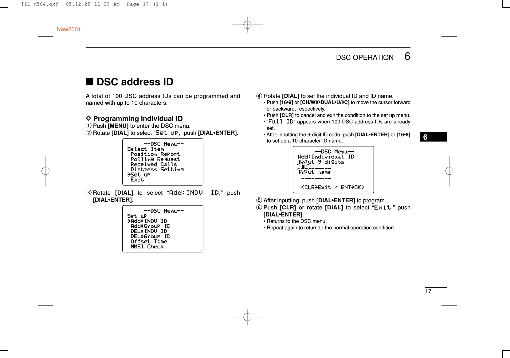 176DSC OPERATIONNew20016■DSC address IDA total of 100 DSC address IDs can be programmed andnamed with up to 10 characters.DDProgramming Individual IDqPush [MENU] to enter the DSC menu.wRotate [DIAL] to select “SSeett uupp,” push [DIAL•ENTER].eRotate  [DIAL]to select “AAdddd::IINNDDVV IIDD,” push [DIAL•ENTER].rRotate [DIAL]to set the individual ID and ID name.• Push [16•9] or [CH/WX•DUAL•U/I/C] to move the cursor forwardor backward, respectively.• Push [CLR] to cancel and exit the condition to the set up menu.• “FFuullll IIDD” appears when 100 DSC address IDs are alreadyset.• After inputting the 9-digit ID code, push [DIAL•ENTER] or [16•9]to set up a 10-character ID name.tAfter inputting, push [DIAL•ENTER] to program.yPush  [CLR] or rotate [DIAL] to select “EExxiitt,” push [DIAL•ENTER].• Returns to the DSC menu.• Repeat again to return to the normal operation condition.--DSC Menu--Add:Individual IDInput 9 digits_________Input name_________&lt;CLR˘Exit / ENT˘OK&gt;--DSC Menu--Set up˘Add:INDV IDAdd:Group IDDEL:INDV IDDEL:Group IDOffset TimeMMSI Check--DSC Menu--Select ItemPosition ReportPolling RequestReceived CallsDistress Setting˘Set upExit!IC-M504.qxd  05.12.28 11:29 AM  Page 17 (1,1)