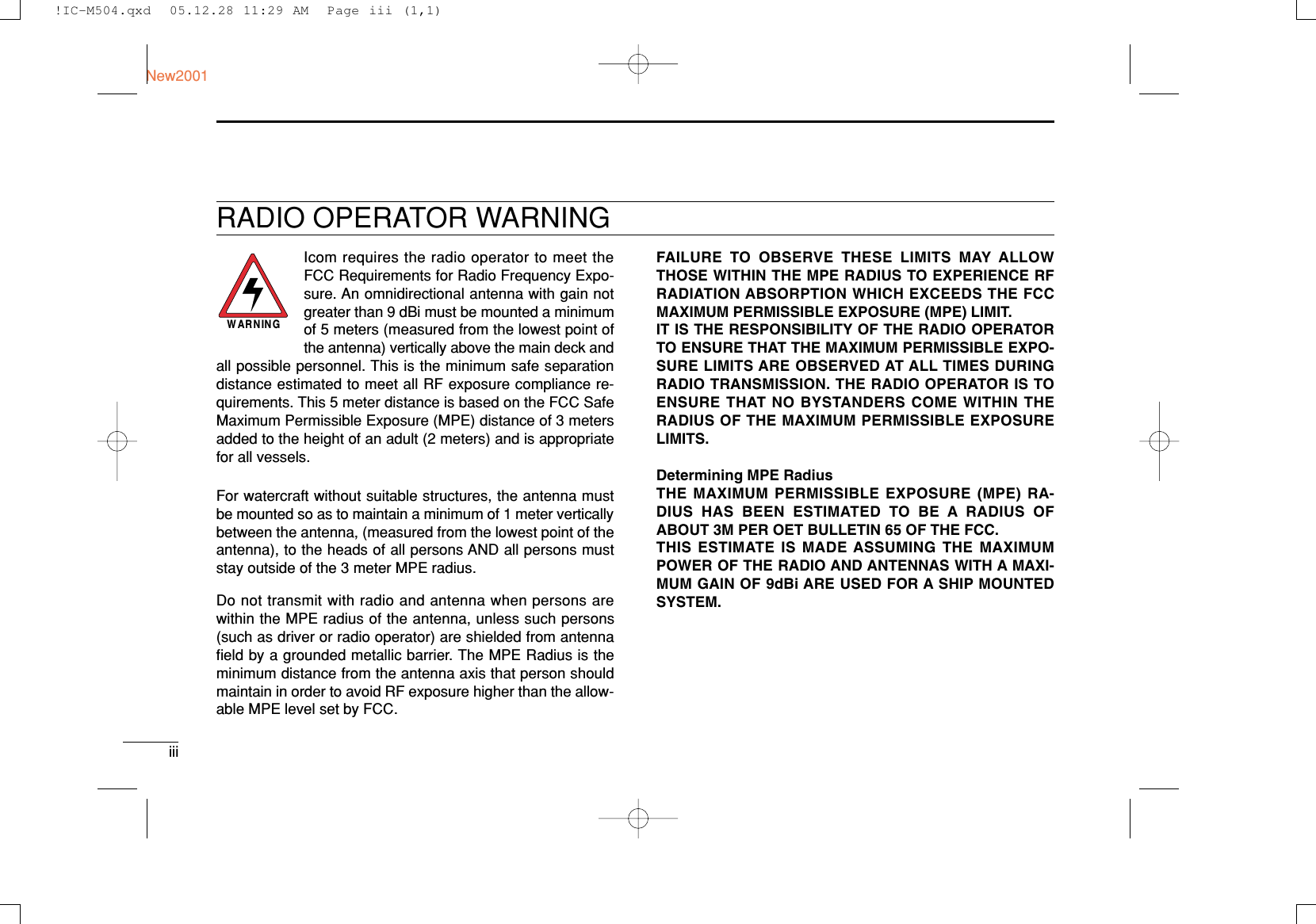 iiiNew2001RADIO OPERATOR WARNINGIcom requires the radio operator to meet theFCC Requirements for Radio Frequency Expo-sure. An omnidirectional antenna with gain notgreater than 9 dBi must be mounted a minimumof 5 meters (measured from the lowest point ofthe antenna) vertically above the main deck andall possible personnel. This is the minimum safe separationdistance estimated to meet all RF exposure compliance re-quirements. This 5 meter distance is based on the FCC SafeMaximum Permissible Exposure (MPE) distance of 3 metersadded to the height of an adult (2 meters) and is appropriatefor all vessels.For watercraft without suitable structures, the antenna mustbe mounted so as to maintain a minimum of 1 meter verticallybetween the antenna, (measured from the lowest point of theantenna), to the heads of all persons AND all persons muststay outside of the 3 meter MPE radius.Do not transmit with radio and antenna when persons arewithin the MPE radius of the antenna, unless such persons(such as driver or radio operator) are shielded from antennaﬁeld by a grounded metallic barrier. The MPE Radius is theminimum distance from the antenna axis that person shouldmaintain in order to avoid RF exposure higher than the allow-able MPE level set by FCC.WARNINGFAILURE TO OBSERVE THESE LIMITS MAY ALLOWTHOSE WITHIN THE MPE RADIUS TO EXPERIENCE RFRADIATION ABSORPTION WHICH EXCEEDS THE FCCMAXIMUM PERMISSIBLE EXPOSURE (MPE) LIMIT.IT IS THE RESPONSIBILITY OF THE RADIO OPERATORTO ENSURE THAT THE MAXIMUM PERMISSIBLE EXPO-SURE LIMITS ARE OBSERVED AT ALL TIMES DURINGRADIO TRANSMISSION. THE RADIO OPERATOR IS TOENSURE THAT NO BYSTANDERS COME WITHIN THERADIUS OF THE MAXIMUM PERMISSIBLE EXPOSURELIMITS.Determining MPE RadiusTHE MAXIMUM PERMISSIBLE EXPOSURE (MPE) RA-DIUS HAS BEEN ESTIMATED TO BE A RADIUS OFABOUT 3M PER OET BULLETIN 65 OF THE FCC.THIS ESTIMATE IS MADE ASSUMING THE MAXIMUMPOWER OF THE RADIO AND ANTENNAS WITH A MAXI-MUM GAIN OF 9dBi ARE USED FOR A SHIP MOUNTEDSYSTEM.!IC-M504.qxd  05.12.28 11:29 AM  Page iii (1,1)