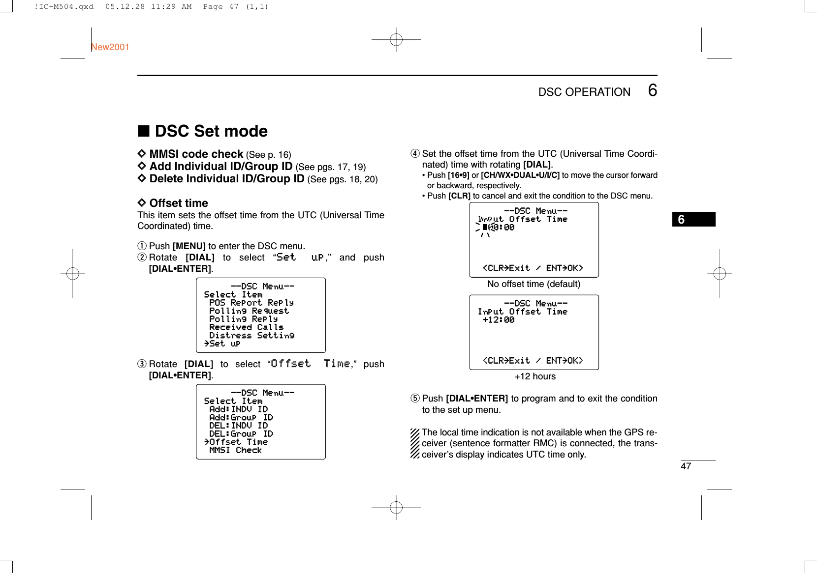476DSC OPERATIONNew20016■DSC Set modeDDMMSI code check (See p. 16)DDAdd Individual ID/Group ID (See pgs. 17, 19)DDDelete Individual ID/Group ID (See pgs. 18, 20)DDOffset timeThis item sets the offset time from the UTC (Universal TimeCoordinated) time.qPush [MENU] to enter the DSC menu.wRotate  [DIAL] to select “SSeett uupp,” and push[DIAL•ENTER].eRotate  [DIAL]to select “OOffffsseett TTiimmee,” push[DIAL•ENTER].rSet the offset time from the UTC (Universal Time Coordi-nated) time with rotating [DIAL].• Push [16•9] or [CH/WX•DUAL•U/I/C] to move the cursor forwardor backward, respectively.• Push [CLR] to cancel and exit the condition to the DSC menu.tPush [DIAL•ENTER] to program and to exit the conditionto the set up menu.The local time indication is not available when the GPS re-ceiver (sentence formatter RMC) is connected, the trans-ceiver’s display indicates UTC time only.--DSC Menu--Input Offset Time+12:00&lt;CLR&lt;CLR˘ExitExit /ENTENT˘OK&gt;OK&gt;--DSC Menu--Input Offset Time00:00&lt;CLR&lt;CLR˘ExitExit /ENTENT˘OK&gt;OK&gt;No offset time (default) +12 hours--DSC Menu--Select ItemAdd:INDV IDAdd:Group IDDEL:INDV IDDEL:Group ID˘Offset TimeMMSI Check--DSC Menu--Select ItemPOS Report ReplyPolling RequestPolling ReplyReceived CallsDistress Setting˘Set up!IC-M504.qxd  05.12.28 11:29 AM  Page 47 (1,1)
