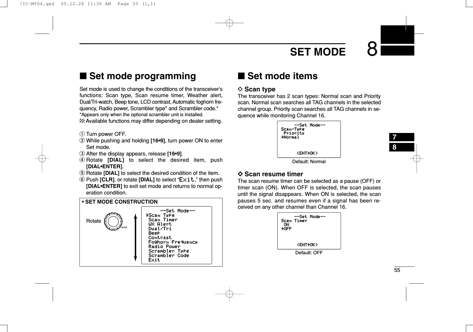 558SET MODE78■Set mode programmingSet mode is used to change the conditions of the transceiver’sfunctions: Scan type, Scan resume timer, Weather alert,Dual/Tri-watch, Beep tone, LCD contrast, Automatic foghorn fre-quency, Radio power, Scrambler type* and Scrambler code.**Appears only when the optional scrambler unit is installed.Available functions may differ depending on dealer setting.qTurn power OFF.wWhile pushing and holding [16•9], turn power ON to enterSet mode.eAfter the display appears, release [16•9].rRotate  [DIAL] to select the desired item, push[DIAL•ENTER].tRotate [DIAL] to select the desired condition of the item.yPush [CLR], or rotate [DIAL] to select “EExxiitt,” then push[DIAL•ENTER] to exit set mode and returns to normal op-eration condition.■Set mode itemsDScan typeThe transceiver has 2 scan types: Normal scan and Priorityscan. Normal scan searches all TAG channels in the selectedchannel group. Priority scan searches all TAG channels in se-quence while monitoring Channel 16.DDScan resume timerThe scan resume timer can be selected as a pause (OFF) ortimer scan (ON). When OFF is selected, the scan pausesuntil the signal disappears. When ON is selected, the scanpauses 5 sec. and resumes even if a signal has been re-ceived on any other channel than Channel 16.--Set Mode--Scan TimerON˘OFF&lt;ENT˘OK&gt;Default: OFF--Set Mode--Scan-TypePriority˘Normal&lt;ENT˘OK&gt;Default: NormalRotate--Set Mode--˘Scan TypeScan TimerWX AlertDual/TriBeepContrastFoghorn FrequencyRadio PowerScrambler TypeScrambler CodeExit•SET MODE CONSTRUCTION!IC-M504.qxd  05.12.28 11:30 AM  Page 55 (1,1)