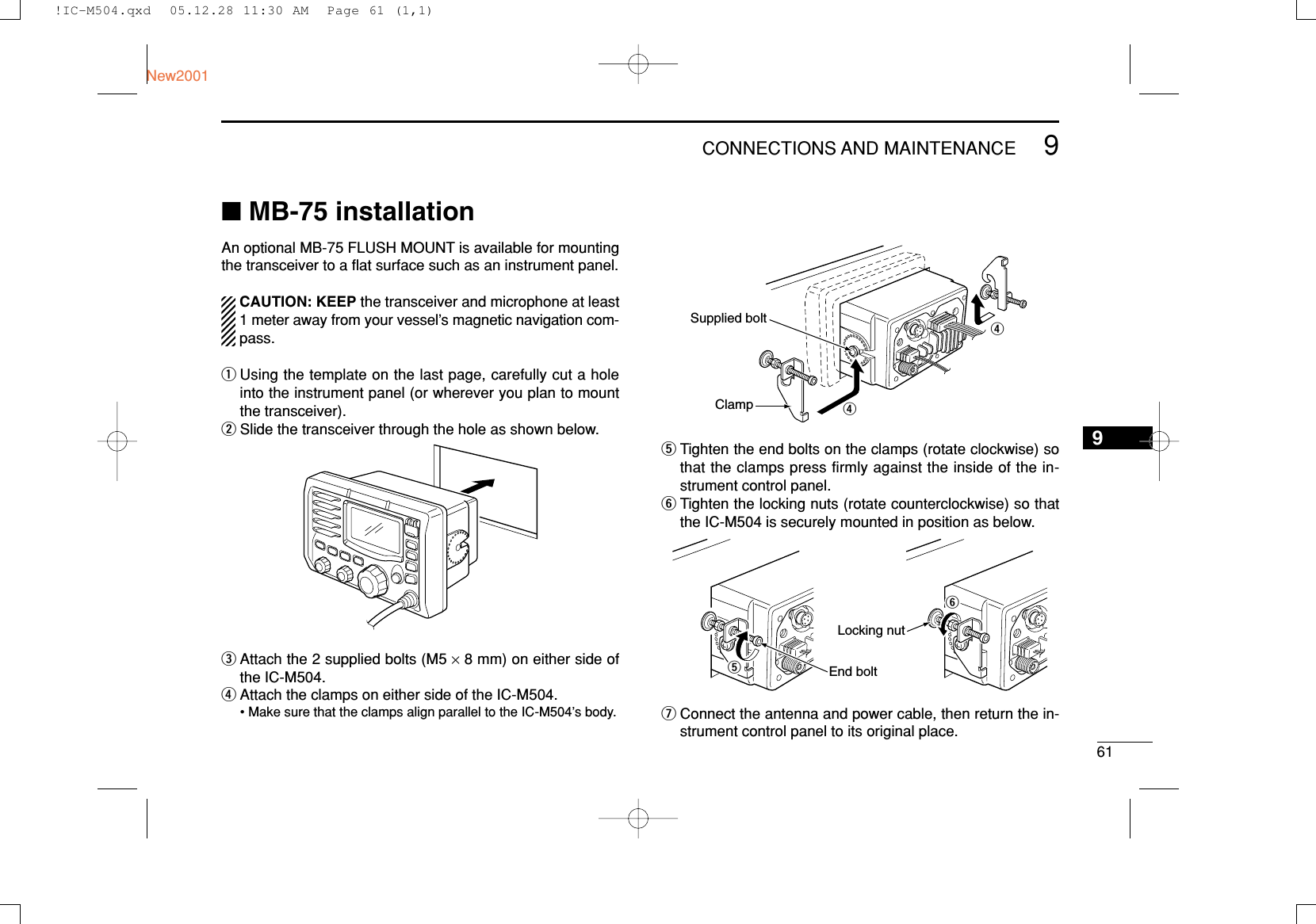 619CONNECTIONS AND MAINTENANCENew20019■MB-75 installationAn optional MB-75 FLUSH MOUNT is available for mountingthe transceiver to a ﬂat surface such as an instrument panel.CAUTION: KEEP the transceiver and microphone at least1 meter away from your vessel’s magnetic navigation com-pass.qUsing the template on the last page, carefully cut a holeinto the instrument panel (or wherever you plan to mountthe transceiver).wSlide the transceiver through the hole as shown below.eAttach the 2 supplied bolts (M5 ×8 mm) on either side ofthe IC-M504.rAttach the clamps on either side of the IC-M504.• Make sure that the clamps align parallel to the IC-M504’s body.tTighten the end bolts on the clamps (rotate clockwise) sothat the clamps press firmly against the inside of the in-strument control panel.yTighten the locking nuts (rotate counterclockwise) so thatthe IC-M504 is securely mounted in position as below.uConnect the antenna and power cable, then return the in-strument control panel to its original place.tyEnd boltLocking nutrrClampSupplied bolt!IC-M504.qxd  05.12.28 11:30 AM  Page 61 (1,1)