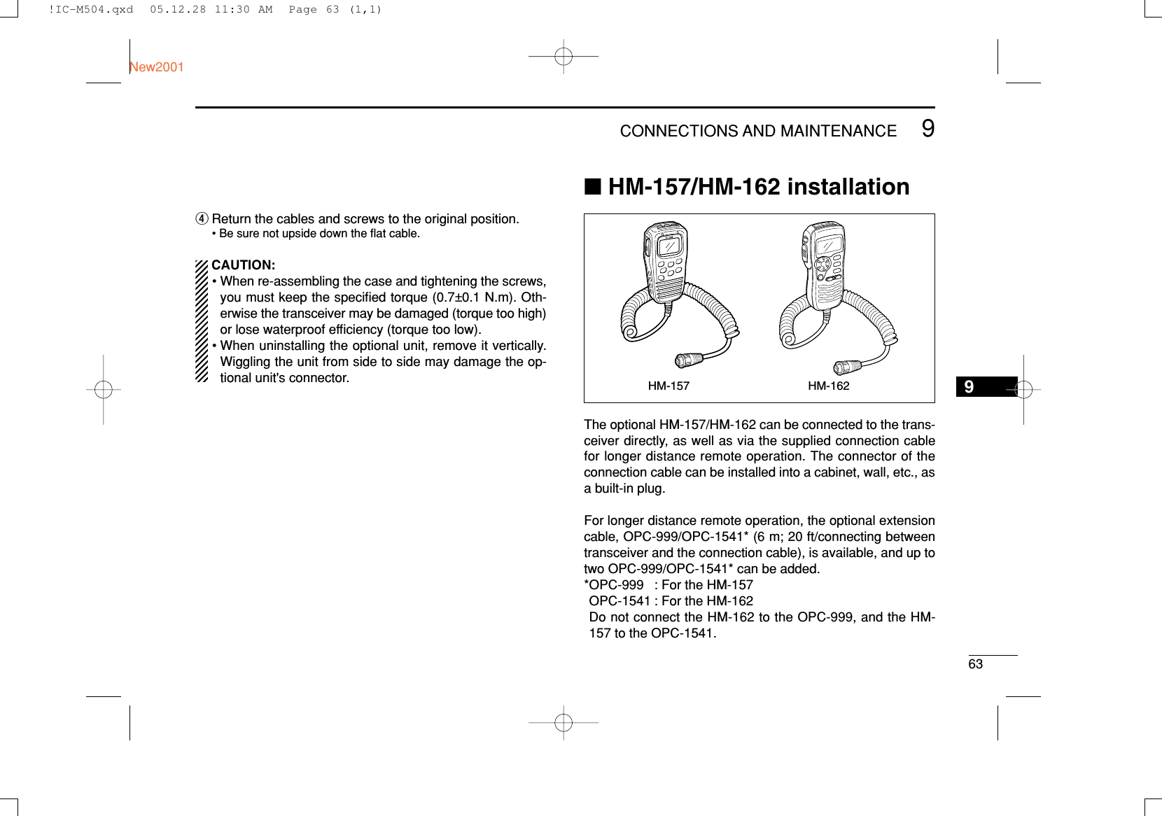 639CONNECTIONS AND MAINTENANCENew20019rReturn the cables and screws to the original position.• Be sure not upside down the ﬂat cable.CAUTION:• When re-assembling the case and tightening the screws,you must keep the speciﬁed torque (0.7±0.1 N.m). Oth-erwise the transceiver may be damaged (torque too high)or lose waterproof efﬁciency (torque too low).• When uninstalling the optional unit, remove it vertically.Wiggling the unit from side to side may damage the op-tional unit&apos;s connector.■HM-157/HM-162 installationThe optional HM-157/HM-162 can be connected to the trans-ceiver directly, as well as via the supplied connection cablefor longer distance remote operation. The connector of theconnection cable can be installed into a cabinet, wall, etc., asa built-in plug.For longer distance remote operation, the optional extensioncable, OPC-999/OPC-1541* (6 m; 20 ft/connecting betweentransceiver and the connection cable), is available, and up totwo OPC-999/OPC-1541* can be added.*OPC-999 : For the HM-157OPC-1541 : For the HM-162Do not connect the HM-162 to the OPC-999, and the HM-157 to the OPC-1541.HM-157 HM-162!IC-M504.qxd  05.12.28 11:30 AM  Page 63 (1,1)