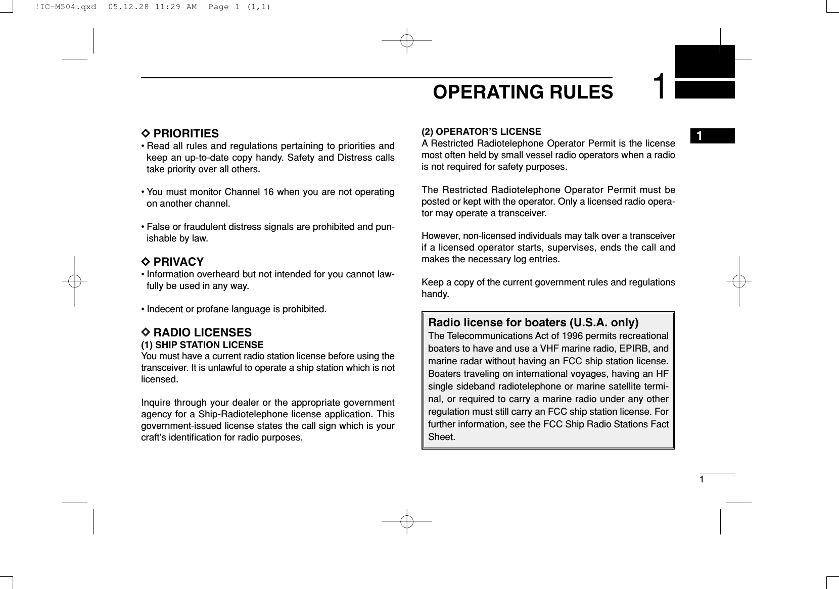 11OPERATING RULESDDPRIORITIES• Read all rules and regulations pertaining to priorities andkeep an up-to-date copy handy. Safety and Distress callstake priority over all others.• You must monitor Channel 16 when you are not operatingon another channel.• False or fraudulent distress signals are prohibited and pun-ishable by law.DDPRIVACY• Information overheard but not intended for you cannot law-fully be used in any way.• Indecent or profane language is prohibited.DDRADIO LICENSES(1) SHIP STATION LICENSEYou must have a current radio station license before using thetransceiver. It is unlawful to operate a ship station which is notlicensed.Inquire through your dealer or the appropriate governmentagency for a Ship-Radiotelephone license application. Thisgovernment-issued license states the call sign which is yourcraft’s identiﬁcation for radio purposes.(2) OPERATOR’S LICENSEA Restricted Radiotelephone Operator Permit is the licensemost often held by small vessel radio operators when a radiois not required for safety purposes.The Restricted Radiotelephone Operator Permit must beposted or kept with the operator. Only a licensed radio opera-tor may operate a transceiver.However, non-licensed individuals may talk over a transceiverif a licensed operator starts, supervises, ends the call andmakes the necessary log entries.Keep a copy of the current government rules and regulationshandy.Radio license for boaters (U.S.A. only)The Telecommunications Act of 1996 permits recreationalboaters to have and use a VHF marine radio, EPIRB, andmarine radar without having an FCC ship station license.Boaters traveling on international voyages, having an HFsingle sideband radiotelephone or marine satellite termi-nal, or required to carry a marine radio under any otherregulation must still carry an FCC ship station license. Forfurther information, see the FCC Ship Radio Stations FactSheet.1!IC-M504.qxd  05.12.28 11:29 AM  Page 1 (1,1)