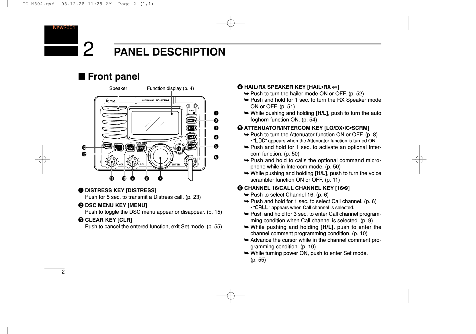 2PANEL DESCRIPTIONNew20012■Front panelqDISTRESS KEY [DISTRESS]Push for 5 sec. to transmit a Distress call. (p. 23)wDSC MENU KEY [MENU]Push to toggle the DSC menu appear or disappear. (p. 15)eCLEAR KEY [CLR]Push to cancel the entered function, exit Set mode. (p. 55)rHAIL/RX SPEAKER KEY [HAIL•RX ]➥Push to turn the hailer mode ON or OFF. (p. 52)➥Push and hold for 1 sec. to turn the RX Speaker modeON or OFF. (p. 51)➥While pushing and holding [H/L], push to turn the autofoghorn function ON. (p. 54)tATTENUATOR/INTERCOM KEY [LO/DX•IC•SCRM]➥Push to turn the Attenuator function ON or OFF. (p. 8)•“LLOOCC” appears when the Attenuator function is turned ON.➥Push and hold for 1 sec. to activate an optional Inter-com function. (p. 50)➥Push and hold to calls the optional command micro-phone while in Intercom mode. (p. 50)➥While pushing and holding [H/L], push to turn the voicescrambler function ON or OFF. (p. 11)yCHANNEL 16/CALL CHANNEL KEY [16•9]➥Push to select Channel 16. (p. 6)➥Push and hold for 1 sec. to select Call channel. (p. 6)•“CCAALLLL” appears when Call channel is selected.➥Push and hold for 3 sec. to enter Call channel program-ming condition when Call channel is selected. (p. 9)➥While pushing and holding [H/L], push to enter thechannel comment programming condition. (p. 10)➥Advance the cursor while in the channel comment pro-gramming condition. (p. 10)➥While turning power ON, push to enter Set mode. (p. 55)Function display (p. 4)Speakerqertywuio!0!1!2!3!IC-M504.qxd  05.12.28 11:29 AM  Page 2 (1,1)
