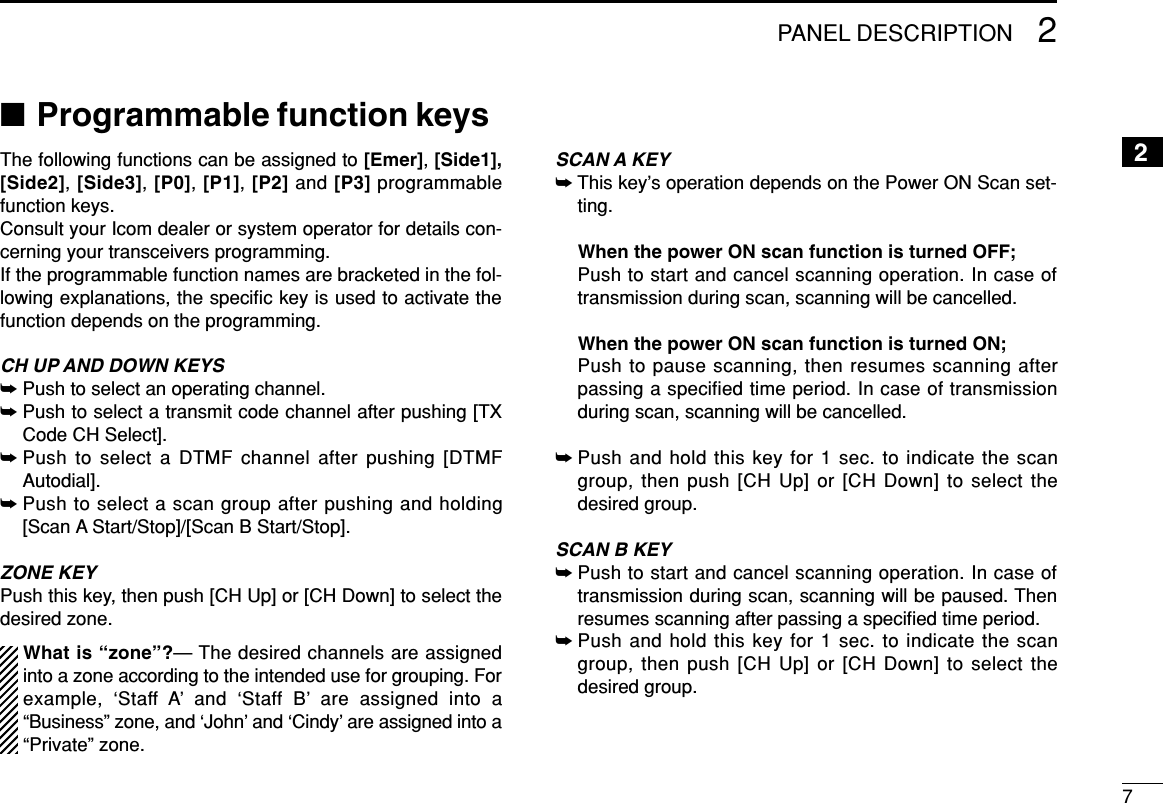 72PANEL DESCRIPTION2■Programmable function keysThe following functions can be assigned to [Emer],[Side1],[Side2], [Side3], [P0], [P1], [P2] and [P3] programmablefunction keys. Consult your Icom dealer or system operator for details con-cerning your transceivers programming.If the programmable function names are bracketed in the fol-lowing explanations, the speciﬁc key is used to activate thefunction depends on the programming.CH UP AND DOWN KEYS ➥Push to select an operating channel.➥Push to select a transmit code channel after pushing [TXCode CH Select].➥Push to select a DTMF channel after pushing [DTMFAutodial].➥Push to select a scan group after pushing and holding[Scan A Start/Stop]/[Scan B Start/Stop].ZONE KEYPush this key, then push [CH Up] or [CH Down] to select thedesired zone.What is “zone”?— The desired channels are assignedinto a zone according to the intended use for grouping. Forexample, ‘Staff A’ and ‘Staff B’ are assigned into a“Business” zone, and ‘John’ and ‘Cindy’ are assigned into a“Private” zone.SCAN A KEY➥This key’s operation depends on the Power ON Scan set-ting.When the power ON scan function is turned OFF;Push to start and cancel scanning operation. In case oftransmission during scan, scanning will be cancelled.When the power ON scan function is turned ON;Push to pause scanning, then resumes scanning afterpassing a specified time period. In case of transmissionduring scan, scanning will be cancelled.➥Push and hold this key for 1 sec. to indicate the scangroup, then push [CH Up] or [CH Down] to select thedesired group.SCAN B KEY➥Push to start and cancel scanning operation. In case oftransmission during scan, scanning will be paused. Thenresumes scanning after passing a speciﬁed time period.➥Push and hold this key for 1 sec. to indicate the scangroup, then push [CH Up] or [CH Down] to select thedesired group.