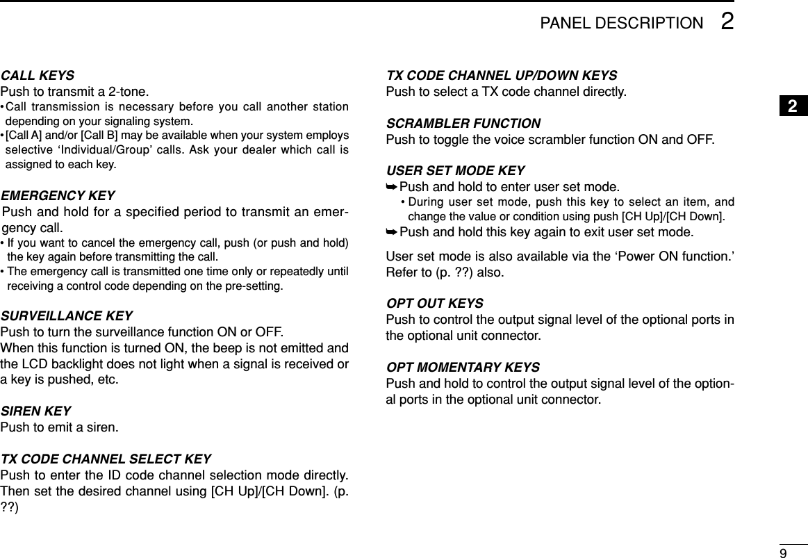 92PANEL DESCRIPTION2CALL KEYSPush to transmit a 2-tone.•Call transmission is necessary before you call another stationdepending on your signaling system.•[Call A] and/or [Call B] may be available when your system employsselective ‘Individual/Group’ calls. Ask your dealer which call isassigned to each key.EMERGENCY KEYPush and hold for a specified period to transmit an emer-gency call.• If you want to cancel the emergency call, push (or push and hold)the key again before transmitting the call.• The emergency call is transmitted one time only or repeatedly untilreceiving a control code depending on the pre-setting.SURVEILLANCE KEYPush to turn the surveillance function ON or OFF.When this function is turned ON, the beep is not emitted andthe LCD backlight does not light when a signal is received ora key is pushed, etc.SIREN KEYPush to emit a siren.TX CODE CHANNEL SELECT KEYPush to enter the ID code channel selection mode directly.Then set the desired channel using [CH Up]/[CH Down]. (p.??)TX CODE CHANNEL UP/DOWN KEYSPush to select a TX code channel directly.SCRAMBLER FUNCTIONPush to toggle the voice scrambler function ON and OFF.USER SET MODE KEY➥Push and hold to enter user set mode.• During user set mode, push this key to select an item, andchange the value or condition using push [CH Up]/[CH Down].➥Push and hold this key again to exit user set mode.User set mode is also available via the ‘Power ON function.’Refer to (p. ??) also.OPT OUT KEYS Push to control the output signal level of the optional ports inthe optional unit connector.OPT MOMENTARY KEYS Push and hold to control the output signal level of the option-al ports in the optional unit connector.