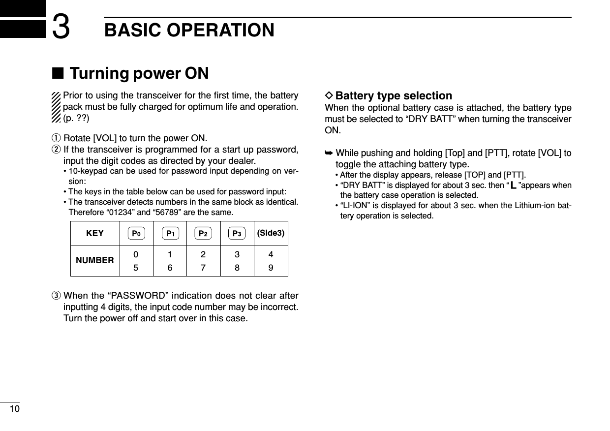■Turning power ONPrior to using the transceiver for the ﬁrst time, the batterypack must be fully charged for optimum life and operation.(p. ??)qRotate [VOL] to turn the power ON.wIf the transceiver is programmed for a start up password,input the digit codes as directed by your dealer.• 10-keypad can be used for password input depending on ver-sion:• The keys in the table below can be used for password input:• The transceiver detects numbers in the same block as identical.Therefore “01234” and “56789” are the same.eWhen the “PASSWORD” indication does not clear afterinputting 4 digits, the input code number may be incorrect.Turn the power off and start over in this case.DBattery type selectionWhen the optional battery case is attached, the battery typemust be selected to “DRY BATT” when turning the transceiverON.➥While pushing and holding [Top] and [PTT], rotate [VOL] totoggle the attaching battery type.• After the display appears, release [TOP] and [PTT].• “DRY BATT” is displayed for about 3 sec. then “ ”appears whenthe battery case operation is selected.• “LI-ION” is displayed for about 3 sec. when the Lithium-ion bat-tery operation is selected.KEYNUMBER 0549382716(Side3)103BASIC OPERATION