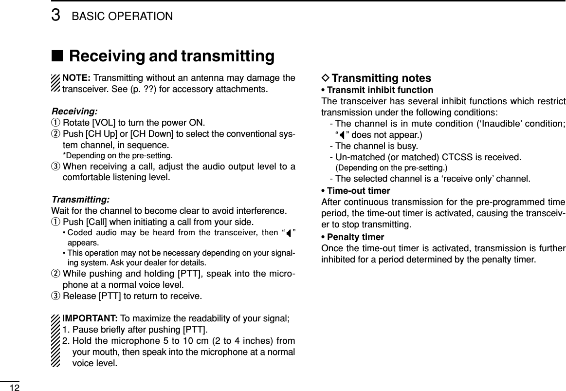 123BASIC OPERATION■Receiving and transmittingNOTE: Transmitting without an antenna may damage thetransceiver. See (p. ??) for accessory attachments.Receiving:qRotate [VOL] to turn the power ON.wPush [CH Up] or [CH Down] to select the conventional sys-tem channel, in sequence.*Depending on the pre-setting.eWhen receiving a call, adjust the audio output level to acomfortable listening level.Transmitting:Wait for the channel to become clear to avoid interference.qPush [Call] when initiating a call from your side.• Coded audio may be heard from the transceiver, then “”appears.• This operation may not be necessary depending on your signal-ing system. Ask your dealer for details.wWhile pushing and holding [PTT], speak into the micro-phone at a normal voice level.eRelease [PTT] to return to receive.IMPORTANT: To maximize the readability of your signal;1. Pause brieﬂy after pushing [PTT].2. Hold the microphone 5 to 10 cm (2 to 4 inches) fromyour mouth, then speak into the microphone at a normalvoice level.DTransmitting notes• Transmit inhibit functionThe transceiver has several inhibit functions which restricttransmission under the following conditions:- The channel is in mute condition (‘Inaudible’ condition; “ ” does not appear.)- The channel is busy.- Un-matched (or matched) CTCSS is received.(Depending on the pre-setting.)- The selected channel is a ‘receive only’ channel.• Time-out timerAfter continuous transmission for the pre-programmed timeperiod, the time-out timer is activated, causing the transceiv-er to stop transmitting.• Penalty timerOnce the time-out timer is activated, transmission is furtherinhibited for a period determined by the penalty timer.
