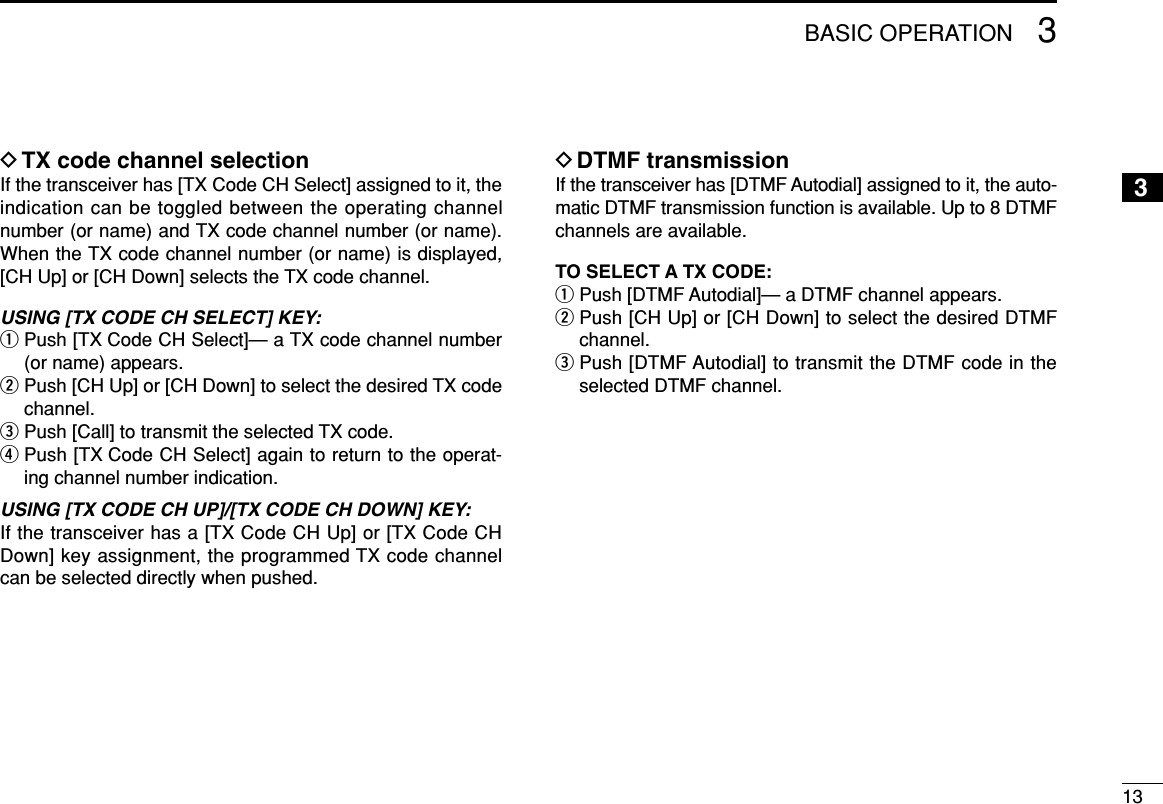133BASIC OPERATION3DTX code channel selectionIf the transceiver has [TX Code CH Select] assigned to it, theindication can be toggled between the operating channelnumber (or name) and TX code channel number (or name).When the TX code channel number (or name) is displayed,[CH Up] or [CH Down] selects the TX code channel.USING [TX CODE CH SELECT] KEY: qPush [TX Code CH Select]— a TX code channel number(or name) appears.wPush [CH Up] or [CH Down] to select the desired TX codechannel.ePush [Call] to transmit the selected TX code.rPush [TX Code CH Select] again to return to the operat-ing channel number indication.USING [TX CODE CH UP]/[TX CODE CH DOWN] KEY:If the transceiver has a [TX Code CH Up] or [TX Code CHDown] key assignment, the programmed TX code channelcan be selected directly when pushed.DDTMF transmissionIf the transceiver has [DTMF Autodial] assigned to it, the auto-matic DTMF transmission function is available. Up to 8 DTMFchannels are available.TO SELECT A TX CODE:qPush [DTMF Autodial]— a DTMF channel appears.wPush [CH Up] or [CH Down] to select the desired DTMFchannel.ePush [DTMF Autodial] to transmit the DTMF code in theselected DTMF channel.
