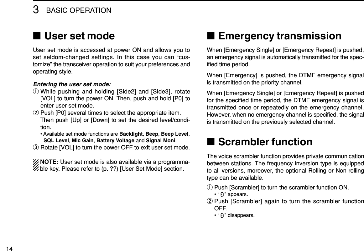 143BASIC OPERATION■User set modeUser set mode is accessed at power ON and allows you toset seldom-changed settings. In this case you can “cus-tomize” the transceiver operation to suit your preferences andoperating style.Entering the user set mode:qWhile pushing and holding [Side2] and [Side3], rotate[VOL] to turn the power ON. Then, push and hold [P0] toenter user set mode.wPush [P0] several times to select the appropriate item.Then push [Up] or [Down] to set the desired level/condi-tion.• Available set mode functions are Backlight, Beep, Beep Level,SQL Level, Mic Gain, Battery Voltage and Signal Moni.eRotate [VOL] to turn the power OFF to exit user set mode.NOTE: User set mode is also available via a programma-ble key. Please refer to (p. ??) [User Set Mode] section.■Emergency transmissionWhen [Emergency Single] or [Emergency Repeat] is pushed,an emergency signal is automatically transmitted for the spec-iﬁed time period.When [Emergency] is pushed, the DTMF emergency signalis transmitted on the priority channel.When [Emergency Single] or [Emergency Repeat] is pushedfor the speciﬁed time period, the DTMF emergency signal istransmitted once or repeatedly on the emergency channel.However, when no emergency channel is speciﬁed, the signalis transmitted on the previously selected channel.■Scrambler functionThe voice scrambler function provides private communicationbetween stations. The frequency inversion type is equippedto all versions, moreover, the optional Rolling or Non-rollingtype can be available.qPush [Scrambler] to turn the scrambler function ON.• “ ” appears.wPush [Scrambler] again to turn the scrambler functionOFF.• “ ” disappears.