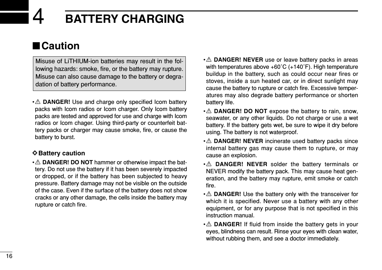 164BATTERY CHARGING■Caution•RDANGER! Use and charge only specified Icom batterypacks with Icom radios or Icom charger. Only Icom batterypacks are tested and approved for use and charge with Icomradios or Icom chager. Using third-party or counterfeit bat-tery packs or charger may cause smoke, ﬁre, or cause thebattery to burst.DDBattery caution•RDANGER! DO NOT hammer or otherwise impact the bat-tery. Do not use the battery if it has been severely impactedor dropped, or if the battery has been subjected to heavypressure. Battery damage may not be visible on the outsideof the case. Even if the surface of the battery does not showcracks or any other damage, the cells inside the battery mayrupture or catch ﬁre.•RDANGER! NEVER use or leave battery packs in areaswith temperatures above +60˚C (+140˚F). High temperaturebuildup in the battery, such as could occur near fires orstoves, inside a sun heated car, or in direct sunlight maycause the battery to rupture or catch ﬁre. Excessive temper-atures may also degrade battery performance or shortenbattery life.•RDANGER! DO NOT expose the battery to rain, snow,seawater, or any other liquids. Do not charge or use a wetbattery. If the battery gets wet, be sure to wipe it dry beforeusing. The battery is not waterproof.•RDANGER! NEVER incinerate used battery packs sinceinternal battery gas may cause them to rupture, or maycause an explosion.•RDANGER! NEVER solder the battery terminals orNEVER modify the battery pack. This may cause heat gen-eration, and the battery may rupture, emit smoke or catchﬁre.•RDANGER! Use the battery only with the transceiver forwhich it is specified. Never use a battery with any otherequipment, or for any purpose that is not specified in thisinstruction manual.•RDANGER! If fluid from inside the battery gets in youreyes, blindness can result. Rinse your eyes with clean water,without rubbing them, and see a doctor immediately.Misuse of LiTHIUM-ion batteries may result in the fol-lowing hazards: smoke, ﬁre, or the battery may rupture.Misuse can also cause damage to the battery or degra-dation of battery performance.