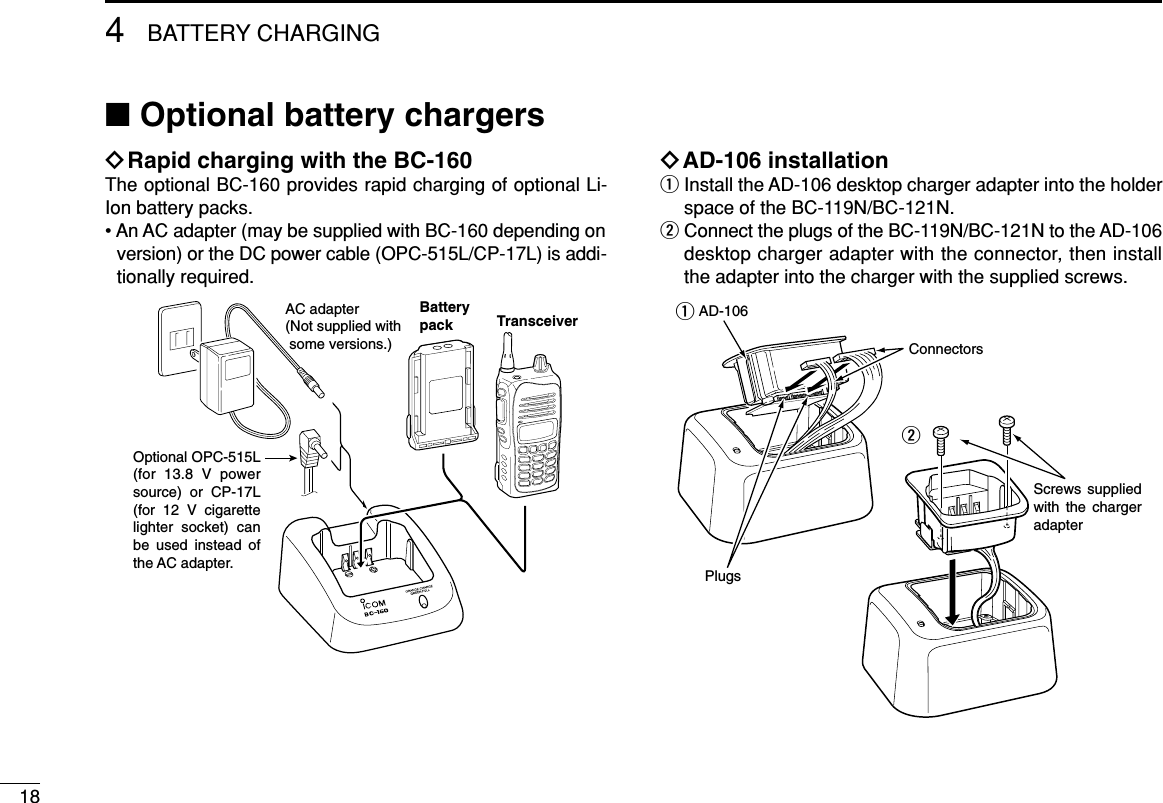 184BATTERY CHARGING■Optional battery chargersïRapid charging with the BC-160The optional BC-160 provides rapid charging of optional Li-Ion battery packs.• An AC adapter (may be supplied with BC-160 depending onversion) or the DC power cable (OPC-515L/CP-17L) is addi-tionally required.ïAD-106 installationqInstall the AD-106 desktop charger adapter into the holderspace of the BC-119N/BC-121N.wConnect the plugs of the BC-119N/BC-121N to the AD-106desktop charger adapter with the connector, then installthe adapter into the charger with the supplied screws.Screws supplied with the charger adapterAD-106ConnectorsPlugsqwAC adapter(Not supplied with  some versions.)Optional OPC-515L (for 13.8 V power source) or CP-17L (for 12 V cigarette lighter socket) can be used instead of the AC adapter.TransceiverBatterypack