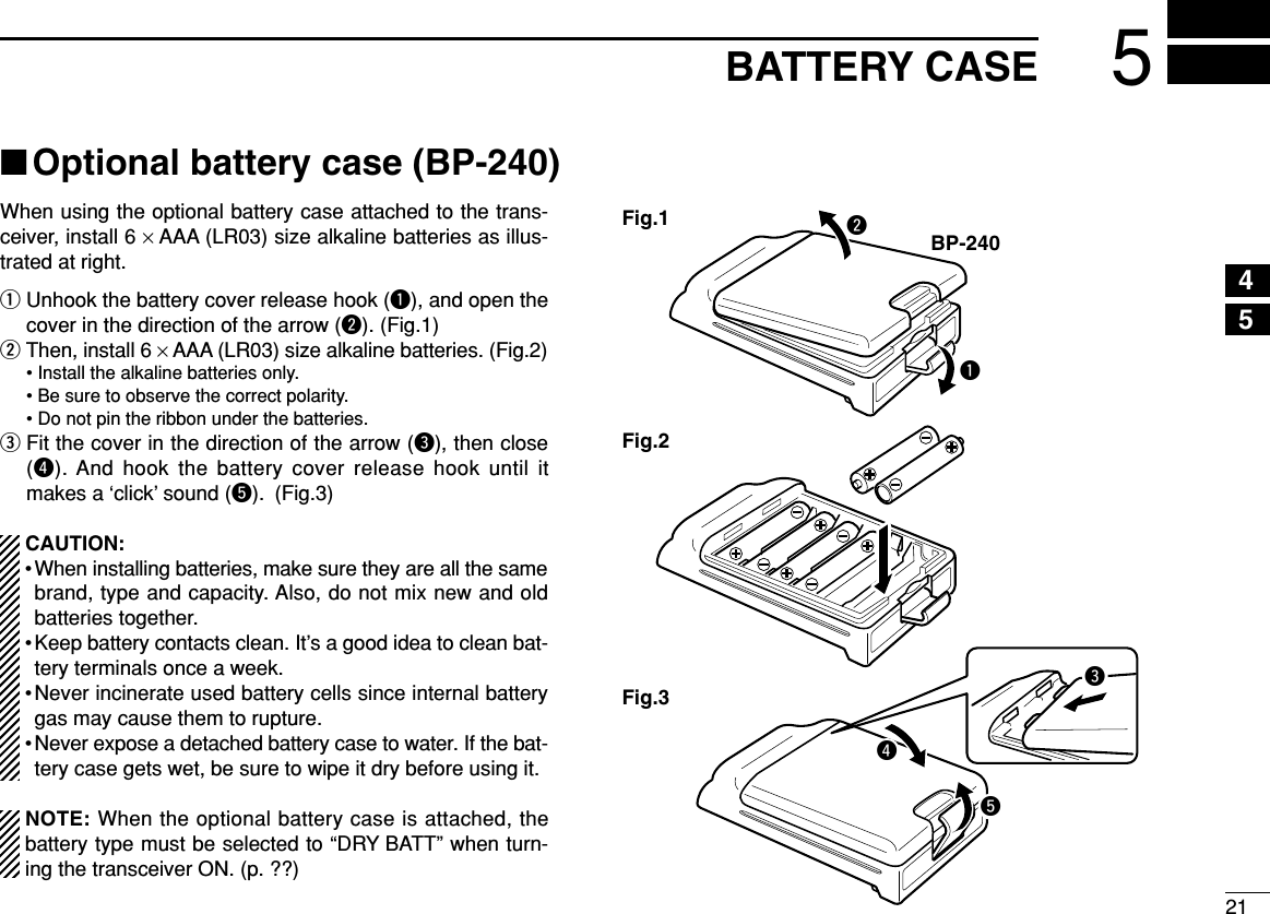 215BATTERY CASE45■Optional battery case (BP-240)When using the optional battery case attached to the trans-ceiver, install 6 ×AAA (LR03) size alkaline batteries as illus-trated at right.qUnhook the battery cover release hook (q), and open thecover in the direction of the arrow (w). (Fig.1)wThen, install 6 ×AAA (LR03) size alkaline batteries. (Fig.2)• Install the alkaline batteries only.• Be sure to observe the correct polarity.• Do not pin the ribbon under the batteries.eFit the cover in the direction of the arrow (e), then close(r). And hook the battery cover release hook until itmakes a ‘click’ sound (t). (Fig.3)CAUTION:• When installing batteries, make sure they are all the samebrand, type and capacity. Also, do not mix new and oldbatteries together.• Keep battery contacts clean. It’s a good idea to clean bat-tery terminals once a week.•Never incinerate used battery cells since internal batterygas may cause them to rupture.• Never expose a detached battery case to water. If the bat-tery case gets wet, be sure to wipe it dry before using it.NOTE: When the optional battery case is attached, thebattery type must be selected to “DRY BATT” when turn-ing the transceiver ON. (p. ??)qBP-240wFig.1Fig.2Fig.3ert