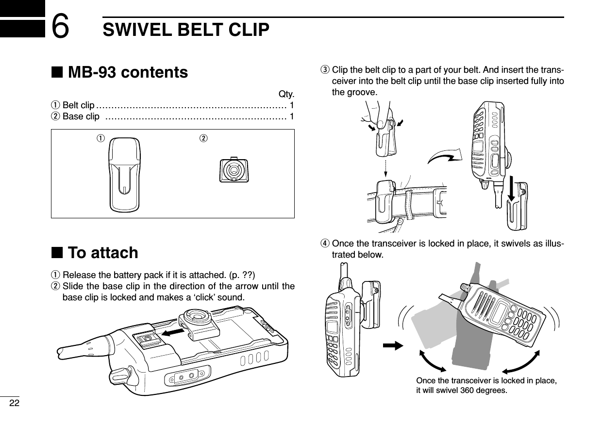 226SWIVEL BELT CLIP■MB-93 contentsQty.qBelt clip ……………………………………………………… 1wBase clip …………………………………………………… 1■To attachqRelease the battery pack if it is attached. (p. ??)wSlide the base clip in the direction of the arrow until thebase clip is locked and makes a ‘click’ sound.eClip the belt clip to a part of your belt. And insert the trans-ceiver into the belt clip until the base clip inserted fully intothe groove.rOnce the transceiver is locked in place, it swivels as illus-trated below.Once the transceiver is locked in place,it will swivel 360 degrees.q w