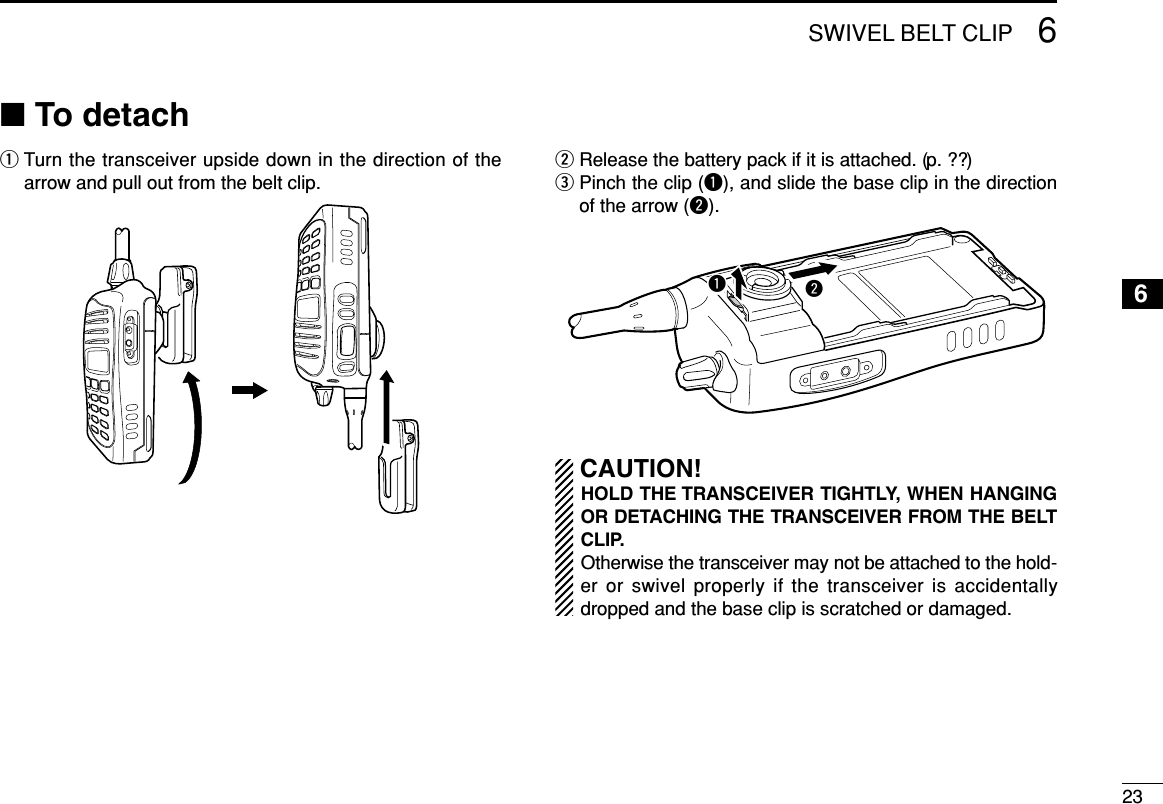 236SWIVEL BELT CLIP6■To detachqTurn the transceiver upside down in the direction of thearrow and pull out from the belt clip.wRelease the battery pack if it is attached. (p. ??)ePinch the clip (q), and slide the base clip in the directionof the arrow (w).CAUTION!HOLD THE TRANSCEIVER TIGHTLY, WHEN HANGINGOR DETACHING THE TRANSCEIVER FROM THE BELTCLIP.Otherwise the transceiver may not be attached to the hold-er or swivel properly if the transceiver is accidentallydropped and the base clip is scratched or damaged.qw
