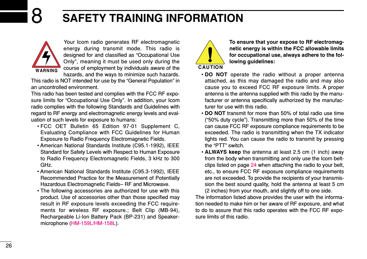 268SAFETY TRAINING INFORMATIONYour Icom radio generates RF electromagneticenergy during transmit mode. This radio isdesigned for and classiﬁed as “Occupational UseOnly”, meaning it must be used only during thecourse of employment by individuals aware of thehazards, and the ways to minimize such hazards.This radio is NOT intended for use by the “General Population” inan uncontrolled environment.This radio has been tested and complies with the FCC RF expo-sure limits for “Occupational Use Only”. In addition, your Icomradio complies with the following Standards and Guidelines withregard to RF energy and electromagnetic energy levels and eval-uation of such levels for exposure to humans:• FCC OET Bulletin 65 Edition 97-01 Supplement C,Evaluating Compliance with FCC Guidelines for HumanExposure to Radio Frequency Electromagnetic Fields.• American National Standards Institute (C95.1-1992), IEEEStandard for Safety Levels with Respect to Human Exposureto Radio Frequency Electromagnetic Fields, 3 kHz to 300GHz.• American National Standards Institute (C95.3-1992), IEEERecommended Practice for the Measurement of PotentiallyHazardous Electromagnetic Fields– RF and Microwave.• The following accessories are authorized for use with thisproduct. Use of accessories other than those speciﬁed mayresult in RF exposure levels exceeding the FCC require-ments for wireless RF exposure.; Belt Clip (MB-94),Rechargeable Li-Ion Battery Pack (BP-231) and Speaker-microphone (HM-159L/HM-158L).To ensure that your expose to RF electromag-netic energy is within the FCC allowable limitsfor occupational use, always adhere to the fol-lowing guidelines:• DO NOT operate the radio without a proper antennaattached, as this may damaged the radio and may alsocause you to exceed FCC RF exposure limits. A properantenna is the antenna supplied with this radio by the manu-facturer or antenna speciﬁcally authorized by the manufac-turer for use with this radio.• DO NOT transmit for more than 50% of total radio use time(“50% duty cycle”). Transmitting more than 50% of the timecan cause FCC RF exposure compliance requirements to beexceeded. The radio is transmitting when the TX indicatorlights red. You can cause the radio to transmit by pressingthe “PTT” switch.• ALWAYS keep the antenna at least 2.5 cm (1 inch) awayfrom the body when transmitting and only use the Icom belt-clips listed on page 24 when attaching the radio to your belt,etc., to ensure FCC RF exposure compliance requirementsare not exceeded. To provide the recipients of your transmis-sion the best sound quality, hold the antenna at least 5 cm(2 inches) from your mouth, and slightly off to one side.The information listed above provides the user with the informa-tion needed to make him or her aware of RF exposure, and whatto do to assure that this radio operates with the FCC RF expo-sure limits of this radio.CAUTIONWARNING
